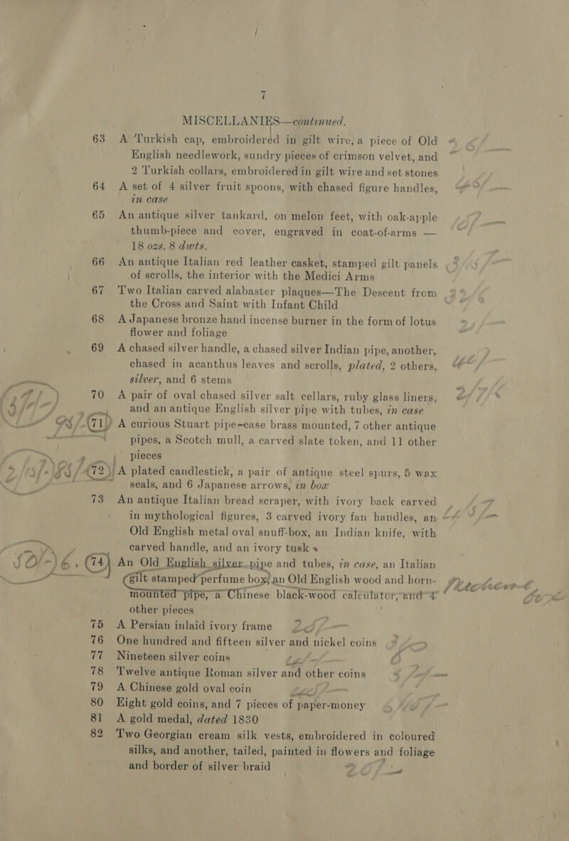 f ee -) 7 c/ 63 64 65 68 69 7 MISCELLANIES—contenued. A Turkish cap, embroideréd in gilt wire, a piece of Old English needlework, sundry pieces of crimson velvet, and 2 Turkish collars, embroidered in gilt wire and set stones A set of 4 silver fruit spoons, with chased figure handles, in case An antique silver tankard, on melon feet, with oak-apple thumb-piece and cover, engraved in coat-of-arms — 18 ozs. 8 dwts. An antique Italian red leather casket, stamped gilt panels of scrolls, the interior with the Medici Arms Two Italian carved alabaster plaques—The Descent from the Cross and Saint with Infant Child A Japanese bronze hand incense burner in the form of lotus flower and foliage A chased silver handle, a chased silver Indian pipe, another, silver, and 6 stems and an antique English silver pipe Ke tubes, 772 case ‘“ pipes, a Scotch mull, a carved slate token, and 11 other pieces ‘A plated candlestick, a pair of antique steel spurs, 5 wax seals, and 6 Japanese arrows, in bow Old English metal oval snuff-box, an Indian knife, with carved handle, and an ivory tusk « 75 % 78 79 80 81 82 cailt stamped“perfume box; an Old English wood and horn- mounted pipe, a Chinese black-wood calé culator, ands | other pieces A Persian inlaid ivory frame 2 One hundred and fifteen silver aud nickel coins Nineteen silver coins Fa A Chinese gold oval coin ELLE Hight gold coins, and 7 pieces of paper-money A gold medal, dated 1830 Two Georgian cream silk vests, embroidered in coloured silks, and another, tailed, painted in flowers and foliage and border of silver braid y ad
