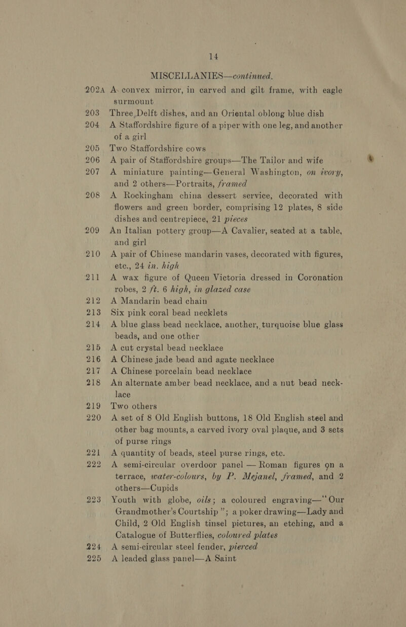 MISCELLANIES—continaed. 203 204 205 206 207 208 225 surmount Three, Delft dishes, and an Oriental oblong blue dish A Staffordshire figure of a piper with one leg, and another of a girl Two Staffordshire cows _ A pair of Staffordshire groups—The Tailor and wife A miniature painting—General Washington, on ivory, and 2 others—Portraits, framed A Rockingham china dessert service, decorated with flowers and green border, comprising 12 plates, 8 side dishes and centrepiece, 21 pieces An Italian pottery group—A Cavalier, seated at a table, and girl A pair of Chinese mandarin vases, decorated with figures, etc., 24 in. high A wax figure of Queen Victoria dressed in Coronation robes, 2 ft. 6 high, in glazed case A Mandarin bead chain Six pink coral bead necklets A blue glass bead necklace, another, turquoise blue glass beads, and one other A cut crystal bead necklace A Chinese jade bead and agate necklace A Chinese porcelain bead necklace An alternate amber bead necklace, and a nut bead neck- lace Two others A set of 8 Old English buttons, 18 Old English steel and other bag mounts, a carved ivory oval plaque, and 3 sets of purse rings A quantity of beads, steel purse rings, ete. A semi-circular overdoor panel — Roman figures gn a terrace, water-colours, by P. Mejanel, framed, and 2 others—Cupids Youth with globe, odds; a coloured engraving— Our Grandmother’s Courtship ”; a poker drawing—Lady and Child, 2 Old English tinsel pictures, an etching, and a Catalogue of Butterflies, coloured plates A semi-circular steel fender, pierced A leaded glass panel—A Saint