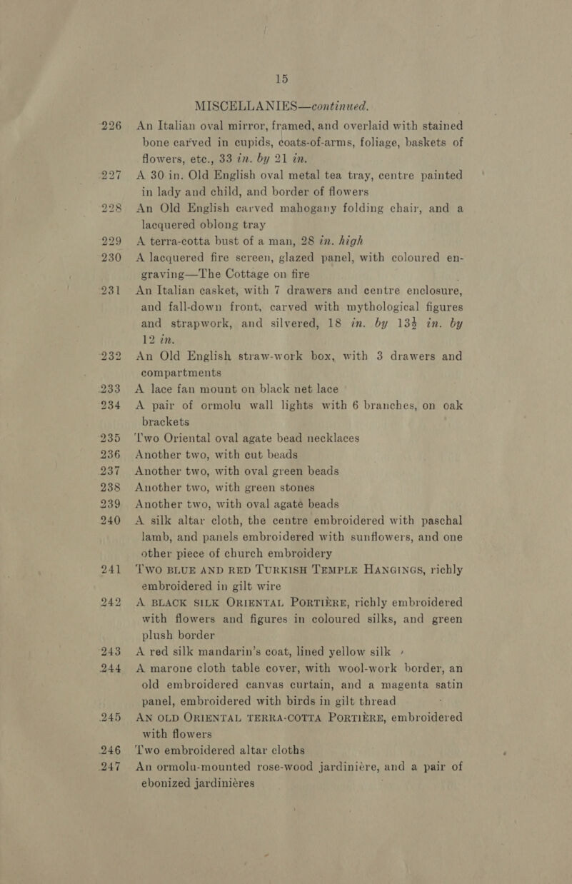 247 15 MISCELLANIES—continued. An Italian oval mirror, framed, and overlaid with stained bone carved in cupids, coats-of-arms, foliage, baskets of flowers, etc., 33 in. by 21 an. A 30 in. Old English oval metal tea tray, centre painted in lady and child, and border of flowers An Old English carved mahogany folding chair, and a lacquered oblong tray A terra-cotta bust of a man, 28 in. high A lacquered fire screen, glazed panel, with coloured en- graving—The Cottage on fire . An Italian casket, with 7 drawers and centre enclosure, and fall-down front, carved with mythological figures and strapwork, and silvered, 18 in. by 134 in. by An Old English straw-work box, with 3 drawers and compartments A lace fan mount on black net lace brackets ‘lwo Oriental oval agate bead necklaces Another two, with cut beads Another two, with oval green beads Another two, with green stones Another two, with oval agate beads A silk altar cloth, the centre embroidered with paschal lamb, and panels embroidered with sunflowers, and one other piece of church embroidery TWO BLUE AND RED TURKISH TEMPLE HANGINGS, richly embroidered in gilt wire A BLACK SILK ORIENTAL PORTIERE, richly embroidered with flowers and figures in coloured silks, and green plush border A red silk mandarin’s coat, lined yellow silk » A marone cloth table cover, with wool-work border, an old embroidered canvas curtain, and a magenta satin panel, embroidered with birds in gilt thread AN OLD ORIENTAL TERRA-COTTA PORTIERE, embroidered with flowers Two embroidered altar cloths An ormolu-mounted rose-wood jardiniére, and a pair of ebonized jardiniéres