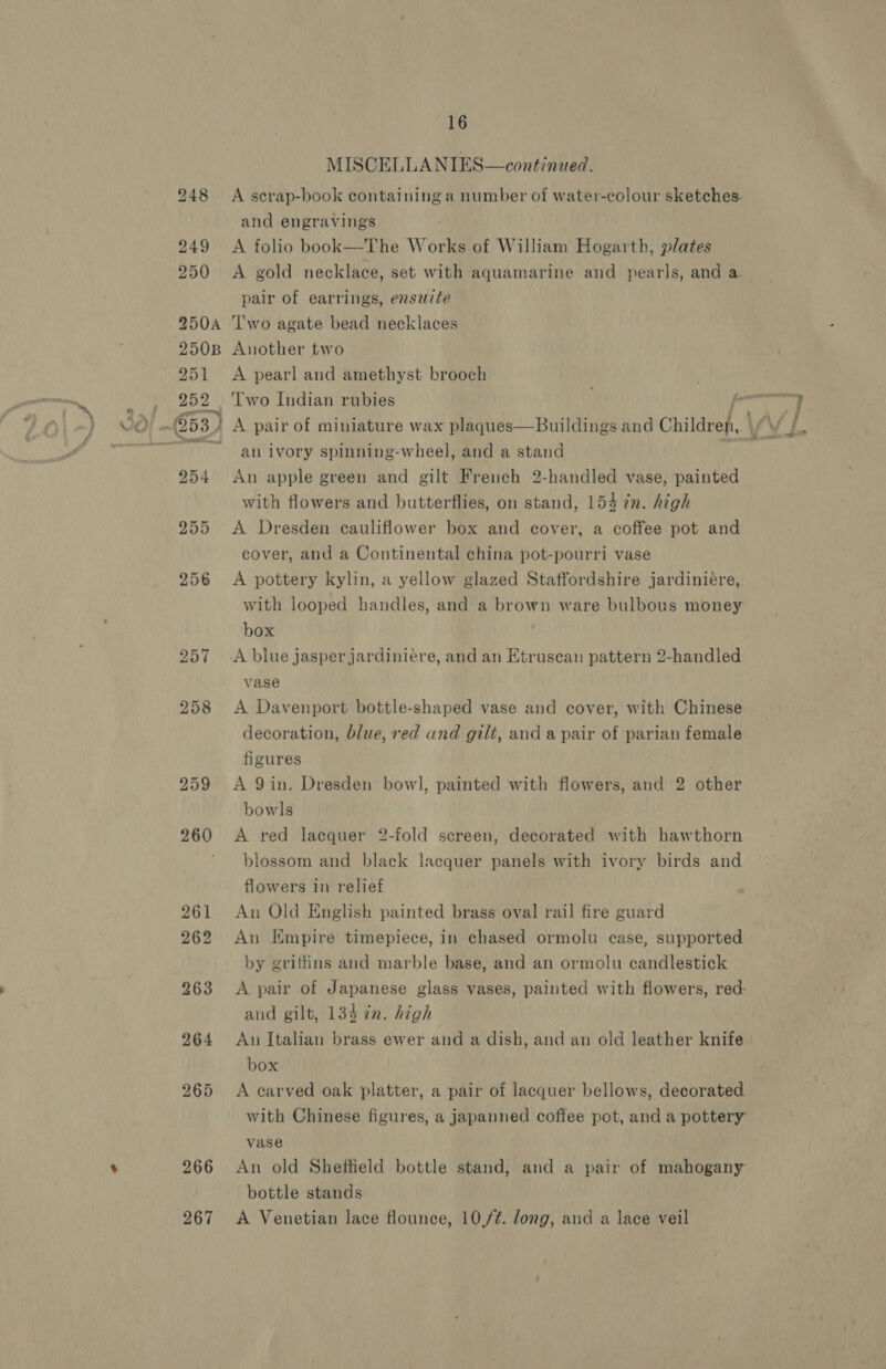 257 258 259 266 267 16 MISCELLANIES—continued. A scrap-book containing a number of water-colour sketches. and engravings A folio book—-The Works of William Hogarth, plates A gold necklace, set with aquamarine and pearls, and a. pair of earrings, ensuite Two agate bead necklaces Another two A pearl and amethyst brooch an ivory spinning-wheel, and a stand An apple green and gilt French 2-handled vase, painted with flowers and butterflies, on stand, 154 7n. high A Dresden cauliflower box and cover, a coffee pot and cover, and a Continental china pot-pourri vase A pottery kylin, a yellow glazed Staffordshire jardinieére, with looped handles, and a brown ware bulbous money box vase A Davenport bottle-shaped vase and cover, with Chinese decoration, blue, red and gilt, and a pair of parian female figures A 9in. Dresden bowl, painted with flowers, and 2 other bowls A red lacquer 2-fold screen, decorated with hawthorn blossom and black lacquer panels with ivory birds and flowers in relief An Old English painted brass oval rail fire guard An Kmpire timepiece, in chased ormolu case, supported by griffins and marble base, and an ormolu candlestick A pair of Japanese glass vases, painted with flowers, red: and gilt, 134 in. high An Italian brass ewer and a dish, and an old leather knife box A earved oak platter, a pair of lacquer bellows, decorated with Chinese figures, a japanned coffee pot, and a pottery vase An old Sheffield bottle stand, and a pair of mahogany bottle stands A Venetian lace flounce, 10,/¢. dong, and a lace veil