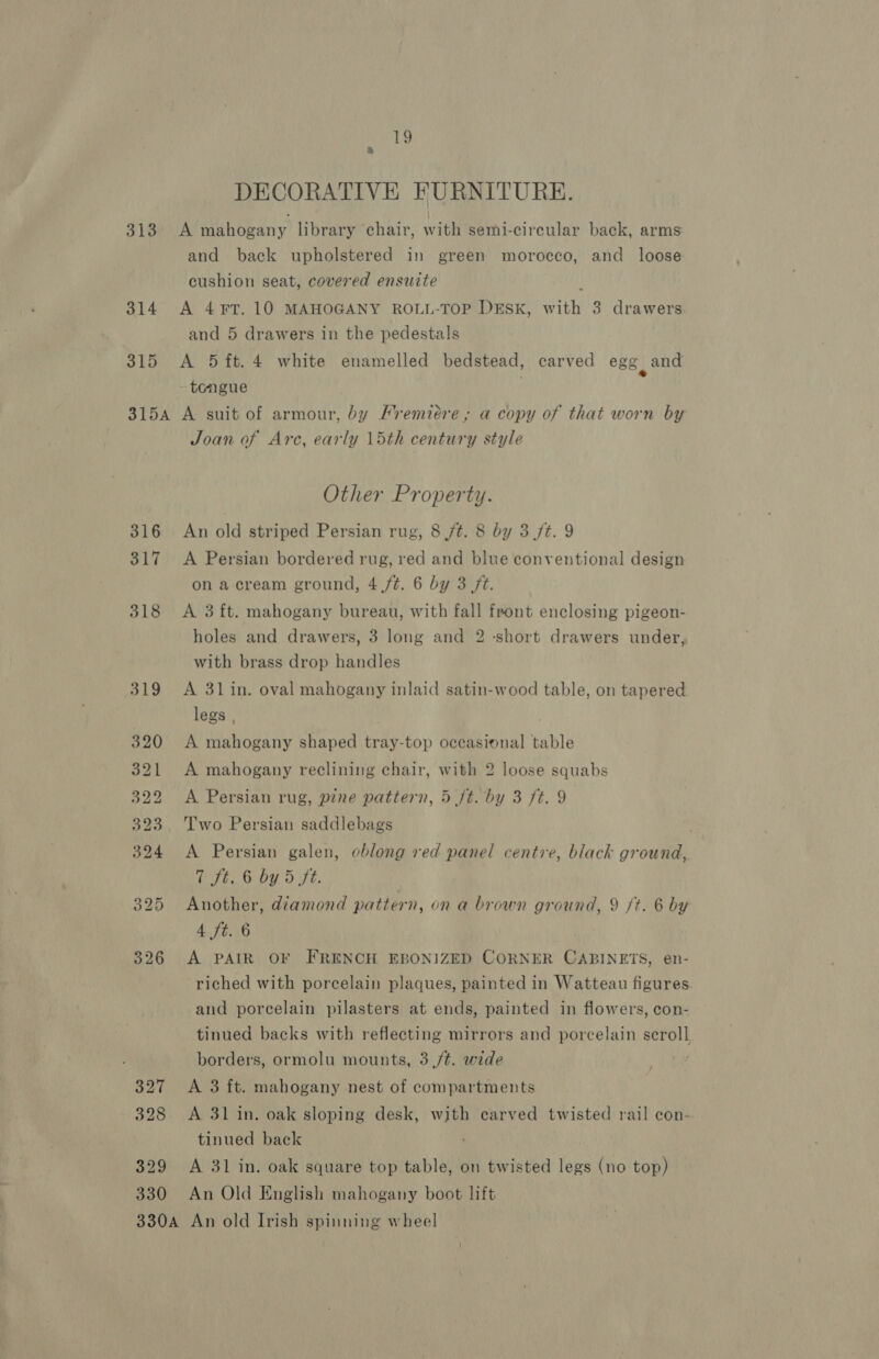 313 314 315 19 &amp; DECORATIVE FURNITURE. A mahogany library chair, with semi-circular back, arms and back upholstered in green morocco, and loose cushion seat, covered ensuite A 4¥T. 10 MAHOGANY ROLL-TOP DESK, with 3 drawers and 5 drawers in the pedestals A 5 ft. 4 white enamelled bedstead, carved egg and tongue 316 317 327 328 329 330 Joan of Arc, early 15th century style Other Property. An old striped Persian rug, 8 jt. 8 by 3 ft. 9 A Persian bordered rug, red and blue conventional design on a cream ground, 4,/¢. 6 by 3 ft. A 3 ft. mahogany bureau, with fall front enclosing pigeon- holes and drawers, 3 long and 2 ‘short drawers under, with brass drop handles A 31 in. oval mahogany inlaid satin-wood table, on tapered legs , A mahogany shaped tray-top occasional table A mahogany reclining chair, with 2 loose squabs A Persian rug, pine pattern, 5 ft. by 3 ft. 9 Two Persian saddlebags A Persian galen, oblong red panel centre, black ground, 7 St. 6 by 5 ft. Another, diamond pattern, on a brown ground, 9 ft. 6 by 4 ft. 6 A PAIR OF FRENCH EBONIZED CORNER CABINETS, en- riched with porcelain plaques, painted in Watteau figures. and porcelain pilasters at ends, painted in flowers, con- tinued backs with reflecting mirrors and porcelain scroll borders, ormolu mounts, 3 /t. wide A 3 ft. mahogany nest of compartments A 31 in. oak sloping desk, with carved twisted rail con- tinued back A 31 in. oak square top table, on twisted legs (no top) An Old English mahogany boot lift