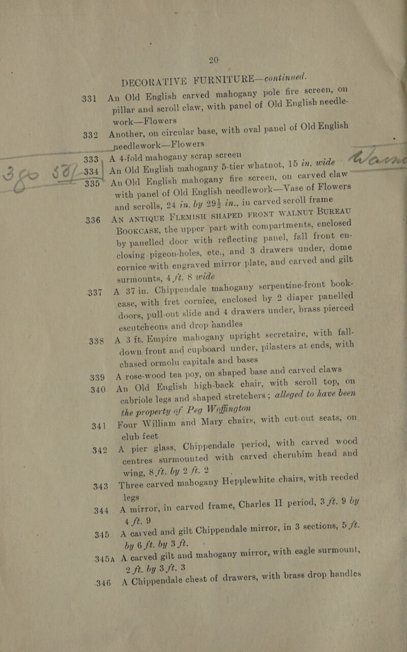 337 338 339 340 341 342 343 345 346 20 DECORATIVE FURNITURE—continued. pillar and scroll claw, with panel of Old English needle- Another, on circular base, with oval panel of Old English A 4-fold mahogany scrap screen with panel of Old English needlework—Vase of Flowers and scrolls, 24 in. by 994 in., 1D carved scroll frame AN ANTIQUE FLEMISH SHAPED FRONT WALNUT BUREAU Bookcase, the upper part with compartments, enclosed by panelled door with reflecting panel, fall front en- closing pigeon-holes, etc., and 3 drawers under, dome cornice with engraved mirror plate, and carved and gilt surmounts, 4,/¢. 8 wide A 37 in. Chippendale mahogany serpentine-front book- case, with fret cornice, enclosed by 2 diaper panelled doors, pull-out slide and 4 drawers under, brass pierced escutcheons and drop nandles A 3 %t. Empire mahogany upright secretaire, with fall- down front and cupboard under, pilasters at ends, with chased ormolu capitals and bases A rose-wood tea poy, on shaped base and carved claws An Old English high-back chair, with scroll top, on cabriole legs and shaped stretchers ; alleged to have been the property of Peg Waffington Four William and Mary chairs, with cut-out seats, on club feet A pier glass, Chippendale period, with carved wood centres surmounted with carved cherubim bead and wing, 8 ft: by 2 ft. 2 Three carved mahogany Hepplewhite chairs, with reeded legs A ft. 9 A carved and gilt Chippendale mirror, in 3 sections, 5 /t. by 6 ft. by 3 St. 2, ft. by 3 ft. 3 A Chippendale chest of drawers, with brass drop handles 