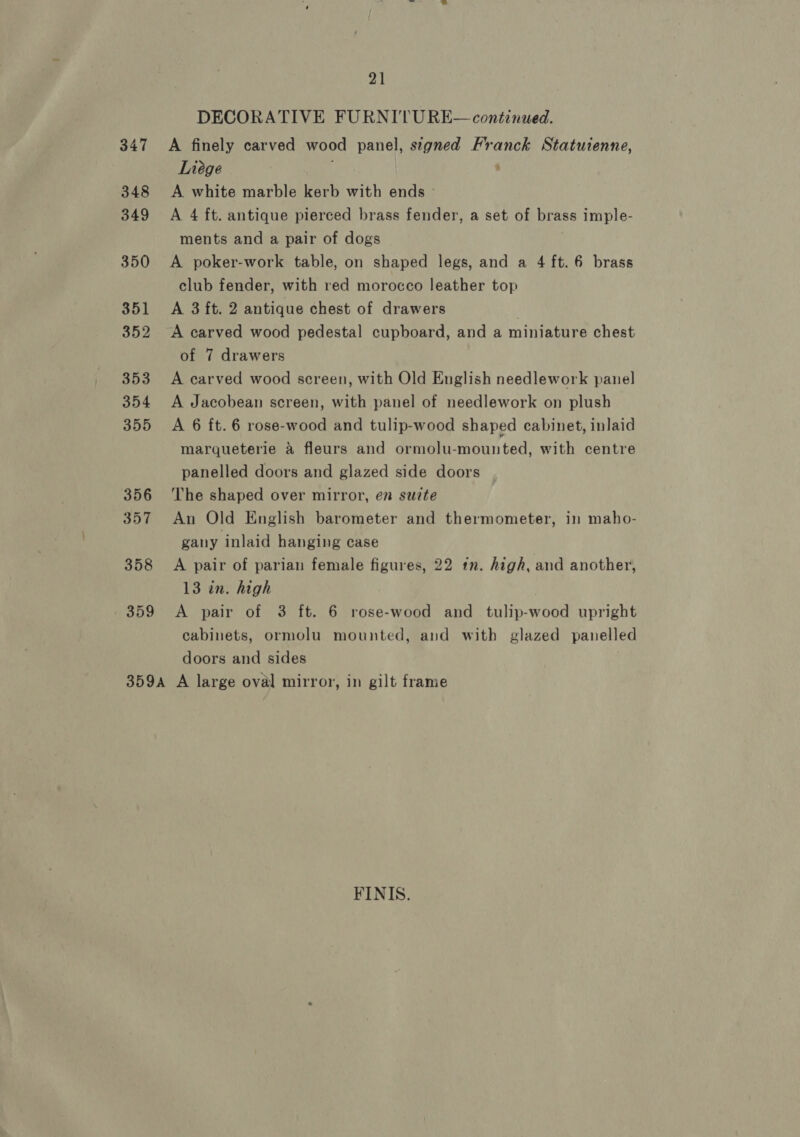 347 348 349 350 351 352 353 354 355 356 357 358 359 21 DECORATIVE FURNITURE— continued. A finely carved wood panel, signed Franck Statuienne, Liége , A white marble kerb with ends ~ A 4 ft. antique pierced brass fender, a set of brass imple- ments and a pair of dogs A poker-work table, on shaped legs, and a 4 ft. 6 brass club fender, with red morocco leather top A 3 ft. 2 antique chest of drawers A carved wood pedestal cupboard, and a miniature chest of 7 drawers A carved wood screen, with Old English needlework panel A Jacobean screen, with panel of needlework on plush A 6 ft. 6 rose-wood and tulip-wood shaped cabinet, inlaid marqueterie a fleurs and ormolu-mounted, with centre panelled doors and glazed side doors The shaped over mirror, en suite An Old English barometer and thermometer, in maho- gany inlaid hanging case A pair of parian female figures, 22 tn. high, and another, 13 in. high A pair of 3 ft. 6 rose-wood and tulip-wood upright cabinets, ormolu mounted, and with glazed panelled doors and sides FINIS.
