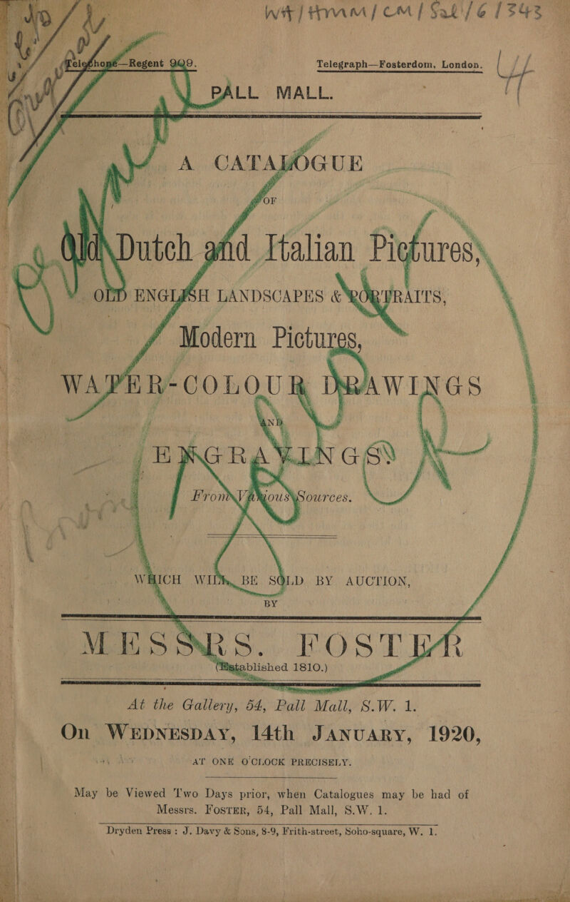     Telefhon Y Regent 909. Raledeakhe: Fosterdom, London. \) PALL MALL. a         OLD BY AUCTION, ; MESS RS. EOst ya Wg blished 1810.) At oe a o4, Pall “Mall, poe se oy On WEDNESDAY, 4th January, 1920, ) pa AY AT ONE O'CLOCK PRECISELY. May be Viewed T'wo Days prior, when Catalogues may be had of Messrs. Foster, 54, Pall Mall, S.W. 1. ‘ i Dryden Press: J. Davy &amp; Sons, 8-9, Frith-street, Soho-square, W. 1. | un a fe 