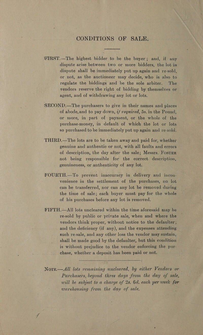 CONDITIONS OF SALE. HIRST.—The highest bidder to be the buyer; and, if any dispute arise between two or more bidders, the lot in dispute shall be immediately put up again and re-sold, or not, as the auctioneer may decide, who is also to regulate the biddings and be the sole arbiter. ‘he vendors reserve the right of bidding by themselves or agent, and of withdrawing any lot or lots. SECOND.—tThe purchasers to give in their names and places of abode,and to pay down, 2/ required, 5s. in the Pound, or more, in part of payment, or the whole of the purchase-money, in default of which the lot or lots so purchased to be immediately put up again and re-sold. ‘THIRD.—The lots are to be taken away and paid for, whether genuine and authentic or not, with all faults and errors of description, the day after the sale; Messrs. I'ostrr not being responsible for the correct description, genuineness, or authenticity of any lot. FOURTH.—To prevent inaccuracy in delivery and incon- venience in the settlement of the purchases, no lot can be transferred, nor can any lot be removed during the time of sale; each buyer must pay for the whole of his purchases before any lot is removed. FIFTH.—AII lots uncleared within the time aforesaid may be re-sold by public or private sale, when and where the vendors think proper, without notice to the defaulter; and the deficiency (if any), and the expenses attending such re-sale, and any other loss the vendor may sustain, shall be made good by the defaulter, but this condition is without prejudice to the vendor enforcing the pur- chase, whether a deposit has been paid or not. Nore.— All lots remaining uncleared, by either Vendors or Purchasers, beyond three days from the day of sale, will be subject to a charge of 2s. 6d. each per week for warehousing from the dau of sale.