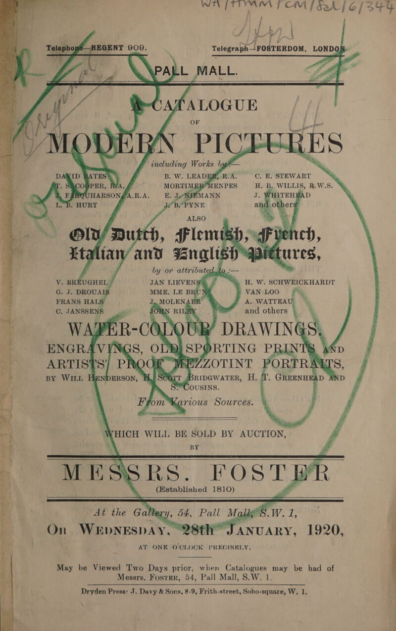 OA ge Lee ROCA ap orem }      Fi f HSA , y Cf] AY) | Telephopé—REGENT 909. | Telegeapit—/FOSTERDOM, LONDON i WPA be fer      yfaLoave RUN Ph F snbhitihg rere bg ‘ ,           3 ,ATES *) C.H. STEWART =‘, oe | * PER, H. B. WILLIS, R.W.S. oy fF SLEsPUHARSON, fa pia. ) oy a bi | » “Ss H. W. SCHWEICKHARDT ® VAN:LOO A. WATTEAU. and others | v V. BREUGHEL y G. J. DROUAIS FRANS HALS- ©. JANSSENS 4    4 EE ae cot thie mio ten     ae 3 : poh tec tee 2 uy pas ce re co 7       s# of on ee a | : ig F e ray a ta rT Bripewater, H. fr tmnt xD eet “*CousINS. ' - { ba Karious Sowrces.    | WHICH WILL BE SOLD BY AUCTION, - | 4 BY . tapes SRS. ROST) We the Gale lexy, 54. Pall Malig. (Hstablished 1810) On ae ne ‘Sy “Oth of, “ee 1920, AT ONE OCLOCK PREGISELY,        May be Viewed Two Days prior, when Catalogues may be had of Messrs. Foster, 54, Pall Mall, S.W. 1. Dryden Press: J. Davy &amp; Sons, 8-9, Frith-street, Soho-square, W, 1, 