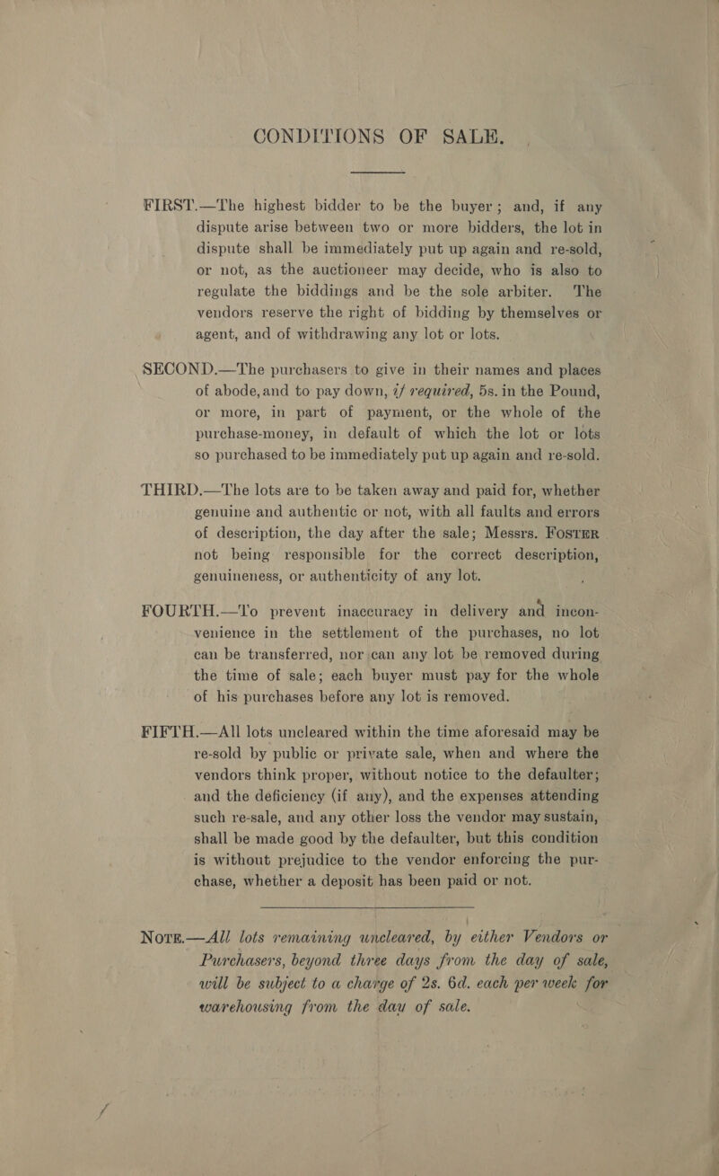 CONDITIONS OF SALE. dispute arise between two or more bidders, the lot in dispute shall be immediately put up again and re-sold, or not, as the auctioneer may decide, who is also to regulate the biddings and be the sole arbiter. The vendors reserve the right of bidding by themselves or agent, and of withdrawing any lot or lots. of abode, and to pay down, 7/ required, 5s. in the Pound, or more, in part of payment, or the whole of the purchase-money, in default of which the lot or lots so purchased to be immediately put up again and re-sold. genuine and authentic or not, with all faults and errors of description, the day after the sale; Messrs. FostrRr not being responsible for the correct description, genuineness, or authenticity of any lot. | venience in the settlement of the purchases, no lot can be transferred, nor can any lot be removed during the time of sale; each buyer must pay for the whole of his purchases before any lot is removed. re-sold by public or private sale, when and where the vendors think proper, without notice to the defaulter; and the deficiency (if any), and the expenses attending such re-sale, and any other loss the vendor may sustain, shall be made good by the defaulter, but this condition is without prejudice to the vendor enforcing the pur- chase, whether a deposit has been paid or not. Purchasers, beyond three days from the day of sale, will be subject to a charge of 2s. 6d. each per week for warehousing from the dau of sale.