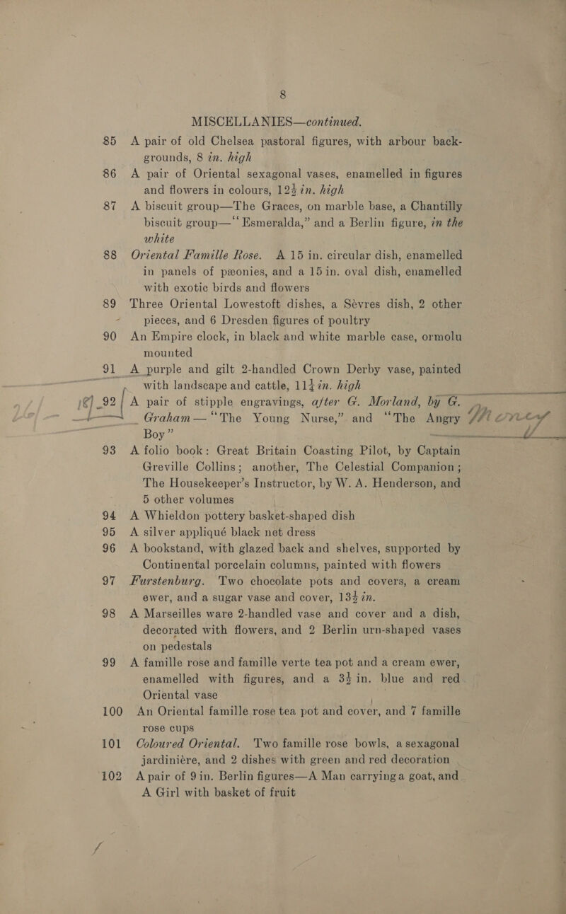 MISCELLA NIES—continued. 85 A pair of old Chelsea pastoral figures, with arbour back- grounds, 8 2. high 86 A pair of Oriental sexagonal vases, enamelled in Gpiives and flowers in colours, 1247n. high 87 A biscuit group—The Graces, on marble base, a Chantilly biscuit group—‘‘ Esmeralda,” and a Berlin figure, 7m the white 88 Oriental Famille Rose. A 15 in. circular dish, enamelled in panels of ponies, and a 15 in. oval dish, enamelled with exotic birds and flowers 89 Three Oriental Lowestoft dishes, a Sévres dish, 2 other 2 pieces, and 6 Dresden figures of poultry 90 An Empire clock, in black and white marble case, ormolu mounted 91 &lt;A purple and gilt 2-handled Crown Derby vase, painted ~~ with landscape and cattle, 1147in. high 1@] 92 [a pair of stipple engravings, after G. Mor land, by G. +— Graham — “The Young Nurse,” and “The Angry Boy” Greville Collins; another, The Celestial Companion ; The Housekeeper’s Instructor, by W. A. Henderson, and 5 other volumes 94 A Whieldon pottery basket-shaped dish 95 A silver appliqué black net dress 96 A bookstand, with glazed back and shelves, supported by Continental porcelain columns, painted with flowers 97 Furstenburg. Two chocolate pots and covers, a cream ewer, and a sugar vase and cover, 134 in. 98 &lt;A Marseilles ware 2-handled vase and cover and a dish, decorated with flowers, and 2 Berlin urn-shaped vases on pedestals 99 A famille rose and famille verte tea pot and a cream ewer, enamelled with figures, and a 34in. blue and red Oriental vase faa 100 An Oriental famille rose tea pot and cover, and 7 famille rose cups 101 Coloured Oriental. Two famille rose bowls, a sexagonal jardiniére, and 2 dishes with green and red decoration 102 Apair of 9in. Berlin figures—A Man carrying a goat, and A Girl with basket of fruit