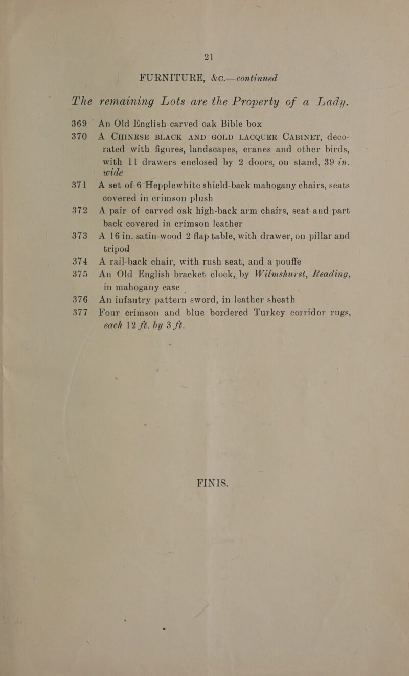 21 FURNITURE, &amp;c.—continued 371 372 373 374 375 376 377 rated with figures, landscapes, cranes and other birds, with 11 drawers enclosed by 2 doors, on stand, 39 zn. wide A set of 6 Hepplewhite shield-back mahogany chairs, seats covered in crimson plush A pair of carved oak high-back arm chairs, seat and part back covered in crimson leather A 16 in. satin-wood 2-flap table, with drawer, on pillar and tripod A rail-back chair, with rush seat, and a pouffe An Old English bracket clock, by Wilmshurst, Reading, in mahogany case ~ An infantry pattern sword, in leather sheath Four erimson and blue bordered Turkey corridor rugs, each 12 ft. by 3 ft. FINIS.