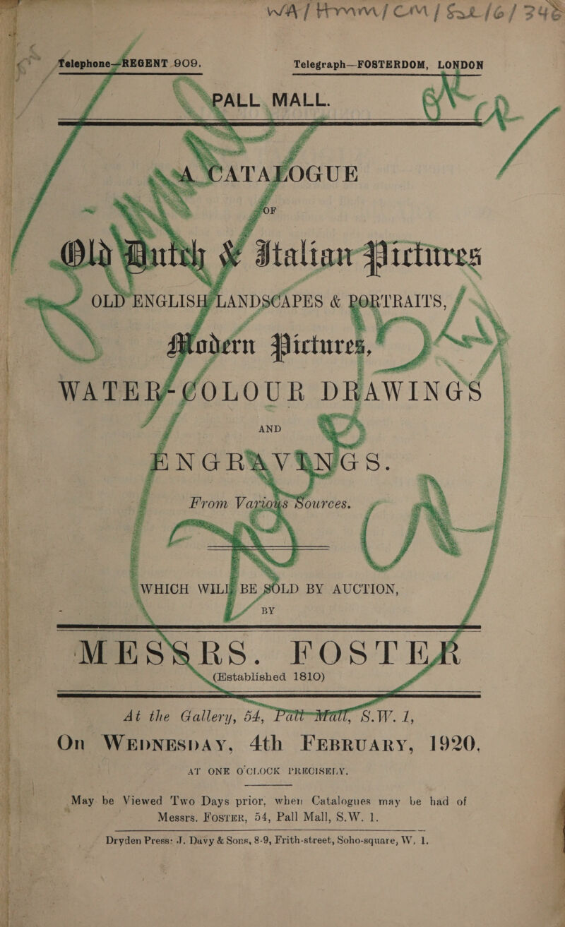 — WAT Am / CM | Sa /e/ 248      Telegraph—FOSTERDOM, LONDON he me \  f a ft elephone JREGENT 909. Y. 4 ns 4 —% : SPALL. MALL.    = 0 F 15 ¥ Italian qi irtitres ou “ENGLISH Baik &amp; oy     Panihae 1810)  Al the Sram. 54, Patt Wit a i On WEpNEsSpDAY, 4th FEBRUARY, 1920, AT ONE OCIOCK PRECISELY.  7 i May be Viewed Two Days prior, when Catalogues may be had of ; Messrs. Foster, 54, Pall Mall, S.W. 1. Dryden Press: J. Davy &amp; Sons, 8-9, Frith-street, Soho-square, W, 1,  