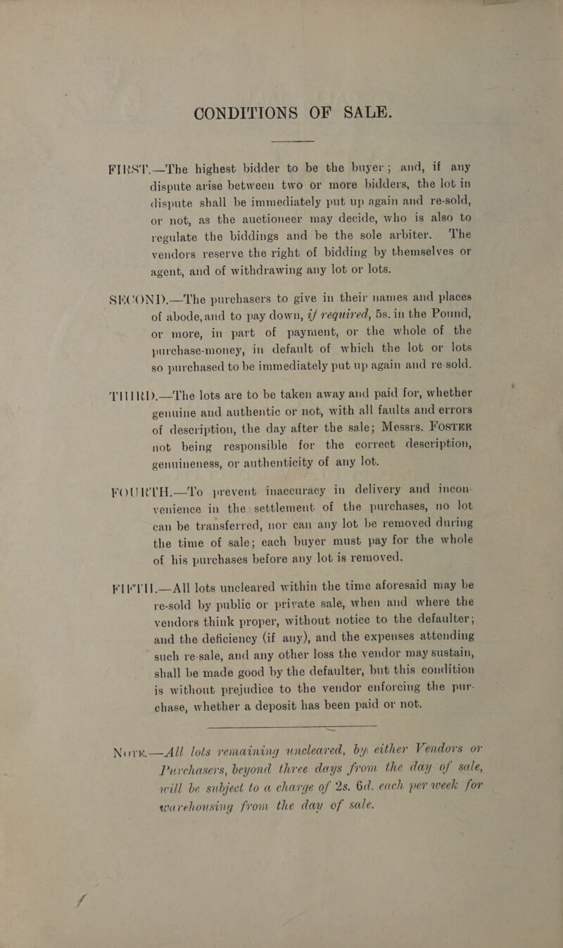 CONDITIONS OF SALE. FIRST.—The highest bidder to be the buyer; and, if any dispute arise between two or more bidders, the lot in dispute shall be immediately put up again and re-sold, or not, as the auctioneer may decide, who is also to regulate the biddings and be the sole arbiter. The vendors reserve the right of bidding by themselves or agent, and of withdrawing any lot or lots. SECOND,.—The purchasers to give in their names and places of abode, and to pay down, ¢/ required, 5s. in the Pound, or more, in part of payment, or the whole of the purchase-money, in default of which the lot or lots so purchased to be immediately put up again and re-sold, MALRD.—The lots are to be taken away and paid for, whether genuine and authentic or not, with all faults and errors of description, the day after the sale; Messrs. FOSTER not being responsible for the correct description, genuineness, or authenticity of any lot. FOURTH.—To prevent inaccuracy in delivery and incon- venience in the&gt;settlement of the purchases, no lot can be transferred, nor can any lot be removed during the time of sale; each buyer must pay for the whole of his purchases before any lot is removed. FTE TH.—AIL lots uncleared within the time aforesaid may be re-sold by public or private sale, when and where the vendors think proper, without notice to the defaulter ; and the deficiency (if any), and the expenses attending such re-sale, and any other loss the vendor may sustain, shall be made good by the defaulter, but this condition is without prejudice to the vendor enforcing the pur- chase, whether a deposit has been paid or not.  —~ Nore,—All lots remaining uncleared, by either Vendors or Purchasers, beyond three days from the day of sale, will be subject to a charge of 2s. 6d. each per week for warehousing from the dau of sale.