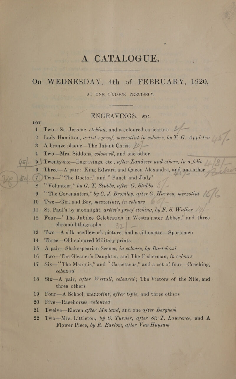 18 19 20 21 22 A CATALOGUE.   1920, At ONE O'CLOCK PRECISELY, HNGRAVINGS, &amp;c. i Two—St. Jerome, etching, and a coloured caricature © Lady Hamilton, artist’s proof, mezzotint in colours, by T. G. Appleten A bronze plaque—The Infant Christ /¢ Two—Mrs. Siddons, coloured, and one other Three—A pair: King Edward and Queen Alexandra, and one.other “Volunteer,” by G. 7. Stubbs, after G. Stubbs “The Covenanters,” by OC. J. Bromley, after G. Harvey, mezzotint Two—Girl and Boy, mezzotints, in colours St. Paul’s by moonlight, artist’s proof etching, by IF. S. Walker Four— The Jubilee Celebration in Westminster Abbey,” and: three chromo-lithographs Two—A silk needlework picture, and a silhouette—Sportsmen Three—Old coloured Military prints A pair—Shakespearian Scenes, 72 colours, by Bartolozzi Two—The Gleaner’s Daughter, and The Fisherman, in” colours Six-—“The Marquis,” and “‘ Caractacus,” and a set of four—Coaching, coloured aks Six—A pair, after Westall, coloured; The Victors of the Nile, and three others Four—A School, mezzotint, after Opie, and three others Five—Racehorses, coloured Twelve—LEleven after Morland, and one a/ter Berghem Two—Mrs. Littleton, by OC. Turner, after Sir 7’. Lawrence, and A Flower Piece, by R. Harlom, after Van Huysum