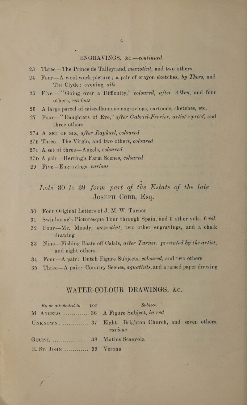 ENGRAVINGS, &amp;c.—continued. 23 Three—The Prince de Talleyrand, mezzotint, and two others 24 Four  A wool-work picture ; a pair of crayon sketches, by Thor's, and The Clyde: evening, ozls 25 Five—-‘‘Going over a Difficulty,” coloured, after Alken, and four others, varzous 96 <A large parcel of miscellaneous engravings, cartoons, sketches, ete. 27 Four—‘ Daughters of Eve,” after Gabriel-Ferrier, artist’s proof, and three others 974 A set or SIX, after Raphael, coloured 27B Three—The Virgin, and two others, coloured 270 A set of three—Angels, coloured 27p A pair—Herring’s Farm Scenes, coloured 299 Five—Engravings, various Lots 30 to 89 form part of the Estate of the late JOSEPH Coss, Esq. 30 Four Original Letters of J. M. W. Turner 31 Swinburne’s Picturesque Tour through Spain, and 5 other vols. 6 vol. 32 Four—Mr. Moody, mezzotint, two other-engravings, and a chalk drawing. 33 Nine—Fishing Boats off Calais, a/ter Turner, presented by the artist, and eight others 34 Four—aA pair: Dutch Figure Subjects, coloured, and two others 35 Three—A pair: Country Scenes, aquatints, and a raised paper drawing WATER-COLOUR DRAWINGS, &amp;c. By or attributed to LOT Subject. — MM; ANGELO Gest 36 A Figure Subject, 7n red LIN ENOWN. oo aueescns 37 EKight—Brighton Church, and seven others, various API Lad coe .... 38 Mutius Scaevola H.3T.. J OWN ca) 39 Verona