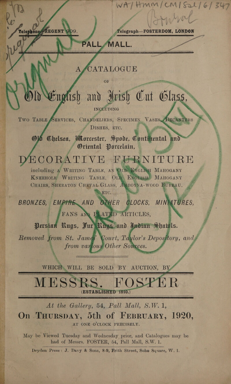 | WAT HIM [CMT Sat] 67 S47     Ee p ' 5 ee : L L (Mi 5; inate foals” Vi sfelegraph—FOSTERDOM, LONDON ~“PALL/MALL. — f    A : CATALOGUE pet Ee Oa Ry Ng Eng sh amd 3 ish Cnt Glass INGEUDING   Two TABLE JSERVICES, CHANDELIERS, BPRCTMITS, _VASE Se) PE  ’ DISHES, ETC. sii : by i ie Ow eae Morcester, Spode, Cont a no :  by . x * Oriental Jorcelain, © ! ‘ on ae ee rs = 1 YECO RA TIVE FE * including A “Writtne TaBiey, ay NI. KNEEHOLE WRITING TABLE, OLY Bie CHAIRS, SHERATON CHRYAL GLAss,     Te 2 ‘GLH MAHOGANY LOWNA- -WOOD wg a  SRA A TOA.   A eee from St Tama      i At the Gallery, 54, Pall Mall, S.W. 1, On THurspay, dth of ee 1920, AT ONE O'CLOCK PRECISELY May be V iewed Tuesday and Wednesday prior, and Catalogues may be | had of Messrs. FOSTER, 54, Pall Mall, S.W. 1. Dryden Press: J. Davy &amp; Sons, 8-9, Frith Street, Soho Sguare, W, 1.  