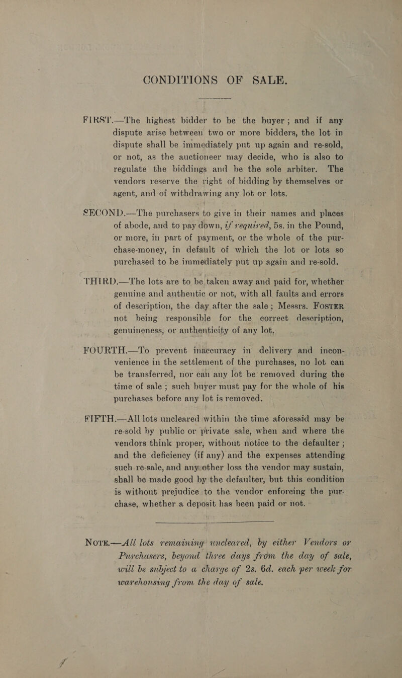 CONDITIONS OF SALE. FIRS'T.—The highest bidder to be the buyer; and if any dispute arise between two or more bidders, the lot in dispute shall be immediately put up again and re-sold, or not, as the auctioneer may decide, who is also to regulate the biddings and be the sole arbiter. The vendors reserve the right of bidding by themselves or agent, and of withdrawing any lot or lots. SECON D.—tThe purchasers to give in their names and places of abode, and to pay down, 2/ required, 5s. in the Pound, or more, in part of payment, or the whole of the pur- chase-money, in default of which the lot or lots so purchased to be immediately put up again and re-sold. THIRD.—The lots are to be taken away and paid for, whether genuine and authentic or not, with all faults and errors of description, the day after the sale; Messrs. FosTmR not being responsible for the correct description, genuineness, or authenticity of any lot. FOURTH.—To prevent inaccuracy in delivery and incon- venience in the settlement of the purchases, no lot can be transferred, nor can any lot be removed during the time of sale ; such buyer must pay for the whole of his purchases fisters any lot is removed. FIFTH.—AIl lots uncleared within the time aforesaid may be re-sold by public or private sale, when and where the vendors think proper, without notice to the defaulter ; and the deficiency (if any) and the expenses attending such re-sale, and anyother loss the vendor may sustain, shall be made good by the defaulter, but this condition is without prejudice to the vendor enforcing the pur- chase, whether a deposit has been paid or not.  Nore.—All lots remaining wneleared, by either Vendors or Purchasers, beyond three days from the day of sale, will be subject to a charye of 2s. 6d. each per week for warehousing from the day of sale.