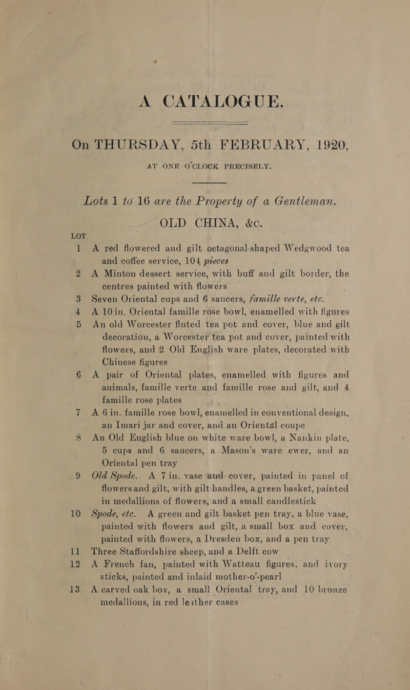 A CATALOGUE.   AT ONE O'CLOCK PRECISELY. LOT i 10 11 12 13 OLD CHINA, &amp;c. A red flowered and gilt octagonal-shaped Wedgwood tea and coffee service, 104 peces A Minton dessert service, with buff and gilt border, the centres painted with flowers Seven Oriental cups and 6 saucers, famille verte, etc. A 10in. Oriental famille rose bowl, enamelled with figures An old Worcester fluted tea pot and cover, blue and gilt decoration, a Worcester tea pot and cover, painted with flowers, and 2 Old English ware plates, decorated with Chinese figures A pair of Oriental plates, enamelled with figures and animals, famille verte and famille rose and gilt, and 4 famille rose plates A 6in. famille rose bowl, enamelled in conventional design, an Imari jar and cover, and an Oriental coupe An Old English blue on white ware bow], a Nankin plate, 5 cups and 6 saucers, a Mason’s ware ewer, and an Oriental pen tray Old Spode. A Tin. vase and: cover, painted in panel of flowers and gilt, with gilt handles, a green basket, painted in medallions of flowers, and a small candlestick Spode, etc. A green and gilt basket pen tray, a blue vase, painted with flowers and gilt, a small box and cover, painted with flowers, a Dresden box, and a pen tray Three Staffordshire sheep, and a Delft cow A French fan, painted with Watteau figures, and ivory sticks, painted and inlaid mother-o’-pear] A carved oak box, a small Oriental tray, and 10 brouze medallions, in red lexther cases
