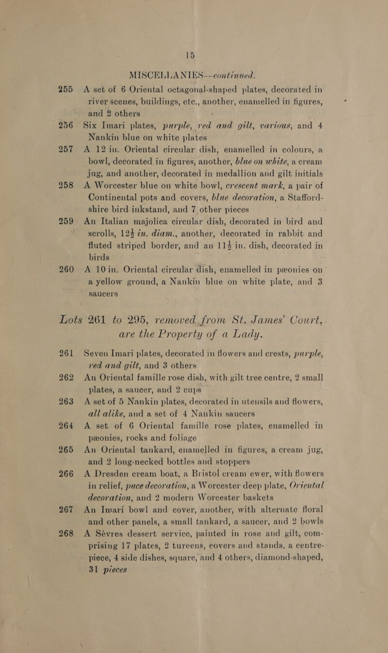 255 256 259 260 15  MISCELLA NIES—continued. A set of 6 Oriental octagonal-shaped plates, decorated in river scenes, buildings, ete., another, enamelled in figures, and 2 others Six Imari plates, purple, red and gilt, various, and 4 Nankin blue on white plates A 12 in. Oriental cireular dish, enamelled in colours, a bowl, decorated in figures, another, 6/ue on white, a cream jug, and another, decorated in medallion and gilt initials A Worcester blue on white bowl, crescent mark, a pair of Continental pots and covers, blue decoration, a Stafford- shire bird inkstand, and 7 other pieces An Italian majolica circular dish, decorated in bird and scrolls, 124 in. diam., another, decorated in rabbit and fluted striped border, and an 114 in. dish, decorated in birds A 10in. Oriental circular dish, enamelled in ponies on a yellow ground, a Nankin blue on white plate, and 3 saucers 268 are the Property of a Lady. Seven Imari plates, decorated in flowers and crests, purple, red and gilt, and 3 others An Oriental famille rose dish, with gilt tree centre, 2 small plates, a saucer, and 2 cups A set of 5 Nankin plates, decorated in utensils and flowers, all alike, and a set of 4 Nankin saucers A set of 6 Oriental famille rose plates, enamelled in peonies, rocks and foliage An Oriental tankard, enamelled in figures, a cream jug, and 2 long-necked bottles and stoppers A Dresden cream boat, a Bristol cream ewer, with flowers in relief, puce decoration, a Worcester deep plate, Ortental decoration, and 2 modern Worcester baskets An Imari bowl and cover, another, with alternate floral and other panels, a small tankard, a saucer, and 2 bowls A Sévres dessert service, painted in rose and gilt, com- prising 17 plates, 2 tureens, covers and stands, a centre- piece, 4 side dishes, square, and 4 others, diamond-shaped, 31 pieces