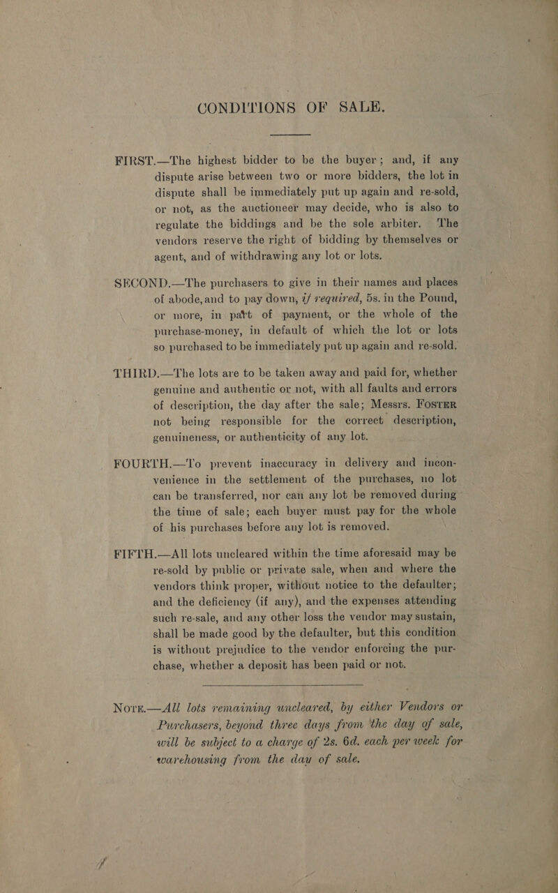 CONDITIONS OF SALE, dispute arise between two or more bidders, the lot in dispute shall be immediately put up again and re-sold, or not, as the auctioneer may decide, who is also to regulate the biddings and be the sole arbiter. The vendors reserve the right of bidding by themselves or agent, and of withdrawing any lot or lots. of abode,and to pay down, 2/ required, 5s. in the Pound, or more, in patt of payment, or the whole of the purchase-money, in default of which the lot or lots so purchased to be immediately put up again and re-sold. the time of sale; each buyer must pay for the whole of his purchases before any lot is removed. NOtre.  re-sold by public or private sale, when and where the vendors think proper, without notice to the defaulter; and the deficiency (if any), and the expenses attending such re-sale, and any other loss the vendor may sustain, shall be made good by the defaulter, but this condition is without prejudice to the vendor enforcing the pur- chase, whether a deposit has been paid or not. All lots remaining uncleared, by ertther Vendors or Purchasers, beyond three days from the day of sale, will be subject to a charge of 2s. 6d. each per week for warehousing from the dau of sale.