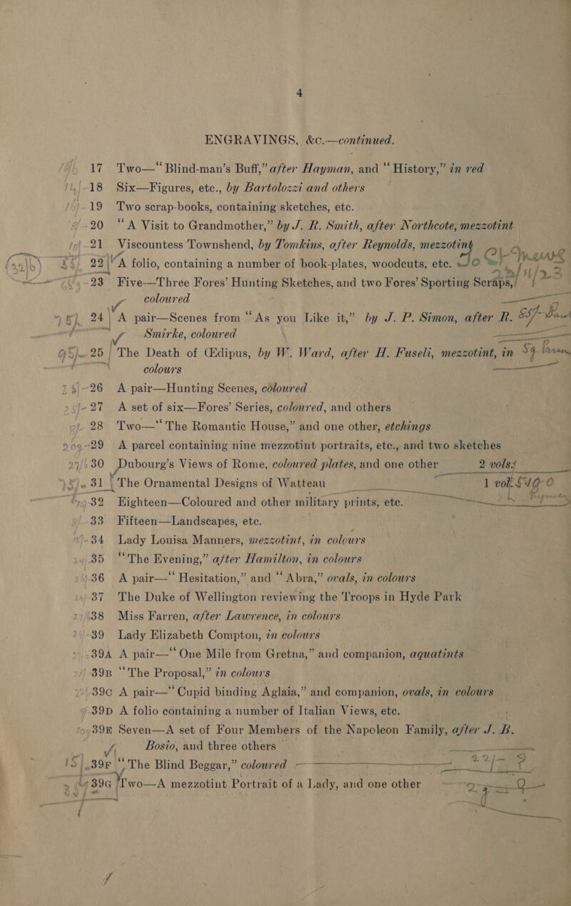 ix, ENGRAVINGS, &amp;c.—continued, 19 Two scrap-books, containing sketches, etc. 21 Viscountess Townshend, by Tomkins, after Reynolds, mee A s 23° Five-—Three Fores ‘ Hunting Sketches, and two Fores’ Sop Sertips,/ 4 V coloured Speer 24 A pair—Scenes from “As you Like it,” by J. P. Simon, after R. ag8 Be , Smirke, coloured \ uate Sa — anual ~ we al eens colours serene 28 Two—* The Romantic House,” and one other, etchings 27/6 30 peabpnie| s Views of Rome, coloured plates, and one other 2 p0tey Ay (rhe Ornamental Designs:of Watteau Eas Cre TAA vol. S40 O 4 39 it ehesenuColisngea and other military pitied ete. DN ON Ny Ale 33 Fifteen—Landscapes, ete. '-34 Lady Lonisa Manners, mezzotint, in colours 35 “The Evening,” after Hamilton, in colours 36 A pair— Hesitation,” and “ Abra,” ovals, in colours 37 The Duke of Wellington reviewing the ‘Troops in Hyde Park 38 Miss Farren, after Lawrence, in colours 7 39 Lady Elizabeth Compton, 22 colours 39A A. pair—‘‘ One Mile from Gretna,” and companion, aquatints 398 ‘The Proposal,” 7 colours 39¢ A pair— Cupid binding Aglaia,” and companion, ovals, in colours 7.39D A folio containing a number of Italian Views, ete. 39k Seven—A set of Four Members of the Napoleon Family, ajter J. B. : Bosio, and three others — steels 2 “The Blind Beggar,” coloured. ——————--—— a 2 ee bgt ve fie -A mezzotint Portrait of a Lady, and one other” &gt; 25a 9— Ses ee