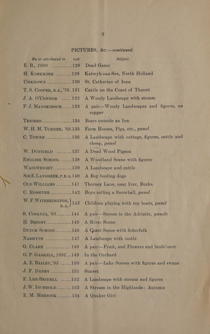 Pe ESSO 128 Hh KorkKorxk ...7.)%.: 129 TURKNOWN 12 ucts: 130 T. 8S. COopEr, R.A.,’76..131 J. A. O’CONNOR- F. J. MANSKIRSCH...... Pos MUN ERS og... 2.2. 134 W.H.M. Turner, ’68.135 PR ONUIEE 250 0h. Cees 136 OVS DURBINED 25..:.... 137 ENGLISH SCHOOL. ...... 138 WAINWRIGHT ......... 139 Str E. LANDSEER, P.R.A.140 OLD WILLIAMS ......... 141 CAMOSSITER (oc ce....%. 142 W.F.WITHERINGTON, | - mas iss S. COpINZA. SS..5...0.. 144 H. ee a 145 Dutcw ScHool......... 146 NOE 147 wo SDE er 148 G. P. GASKELL, 1891...149 A. EH, BAILEY,’95 ...... 150 Aes NG eae TS1 F. Lee-BRIpELL ......152 J .W.INCHBOLD.......... 153 E. M. MerRRICK...... ...154 Subject. Dead Game Katwyk-aan-See, North Holland St. Catherine of Iona Cattle on the Coast of Thanet A Woody Landscape with stream A pair—Woody Landscapes and figures, on copper Boers outside an Inn Farm Horses, Pigs, etc., panel A Landscape with cottage, figures, cattle and sheep, panel A Dead Wood Pigeon A Woodland Scene with figures’ A Elite bane and cattle A Boy feeding dogs Thorney Lane, near Iver, Bucks. Boys rolling a Snowball, panel Children playing with toy boats, panel A pair—Scenes in the Adriatic, panels A River Scene A. Goast Scene with fisherfolk A Landscape with castle A pair—Fruit, and Flowers and birds’-nest In the Orchard A pair---Lake Scenes with figures and swans Sunset A Landscape with stream and figures A Stream in the Highlands: Autumn A Quaker Girl