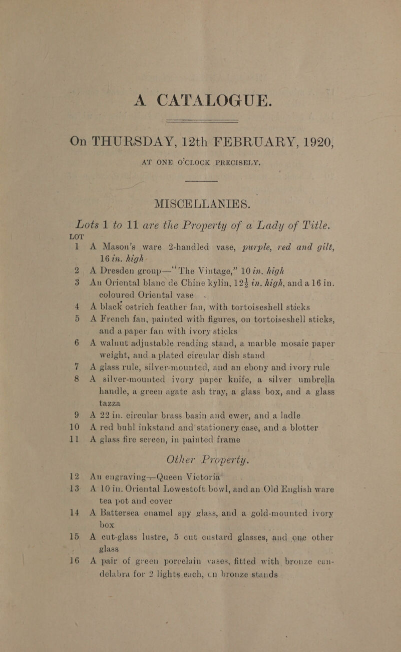 A CATALOGUE.   AT ONE O'CLOCK PRECISELY. MISCELLANIES. 1 14 16 A Mason’s ware 2-handled vase, purple, red and gilt, 16 in. high- A Dresden group— The Vintage,” 10¢n. high An Oriental blane de Chine kylin, 124 tn. Atgh, and a 16 in. coloured Oriental vase A black ostrich feather fan, with tortoiseshell sticks A French fan, painted with figures, on tortoiseshell sticks, and a paper fan with ivory sticks A walnut adjustable reading stand, a marble mosaic paper weight, and a plated circular dish stand A glass rule, silver-mounted, and an ebony and ivory rule A silver-mounted ivory paper knife, a silver umbrella handle, a-green agate ash tray, a glass box, and a glass tazza A 22 in. circular brass basin and ewer, and a ladle A red buhl inkstand and’ stationery case, and a blotter A glass fire screen, in painted frame Other Property. An engraving——Queen Victoria A 10 in. Oriental Lowestoft bowl, and an Old English ware tea pot and cover A Battersea enamel spy glass, and a gold-mounted ivory box ; A cut-glass lustre, 5 cut custard glasses, aud one other glass : A pair of green porcelain vases, fitted with bronze can-