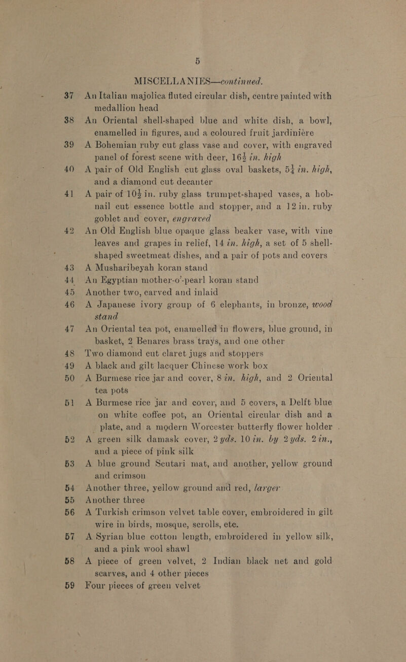 37 38 58 59 5  MISCELLA NIES—continued. An Italian majolica fluted circular dish, centre painted with medallion head An Oriental shell-shaped blue and white dish, a bow], enamelled in figures, and a coloured fruit jardiniére A Bohemian ruby cut glass vase and cover, with engraved panel of forest scene with deer, 164 in. high A pair of Old English cut glass oval baskets, 5+ 7n. high, and a diamond cut decanter A pair of 104 in. ruby glass trumpet-shaped vases, a hob- nail cut essence bottle and stopper, and a 12 in. ruby goblet and cover, engraved An Old English blue opaque glass beaker vase, with vine leaves and grapes in relief, 14 in. high, a set of 5 shell- shaped sweetmeat dishes, and a pair of pots and covers A Musharibeyah koran stand An Egyptian mother-o’-pearl koran stand Another two, carved and inlaid A Japanese ivory group of 6 elephants, in bronze, wood stand An Oriental tea pot, enamelled in flowers, blue ground, in basket, 2 Benares brass trays, and one other Two diamond cut claret jugs and stoppers A black and gilt lacquer Chinese work box A Burmese rice jar and cover, 872. high, and 2 Oriental tea pots A Burmese rice jar and cover, and 5 covers, a Delft blue on white coffee pot, an Oriental circular dish and a plate, and a modern Worcester butterfly flower holder . A green silk damask cover, 2 yds. 107in. by 2yds. 22n., and a piece of pink silk A blue ground Seutari mat, and another, yellow ground and crimson Another three, yellow ground and red, larger Another three A Turkish crimson velvet table cover, embroidered in gilt wire in birds, mosque, scrolls, ete. A Syrian blue cotton length, embroidered in yellow silk, and a pink wool shawl A piece of green velvet, 2 Indian black net and gold scarves, and 4 other pieces Four pieces of green velvet
