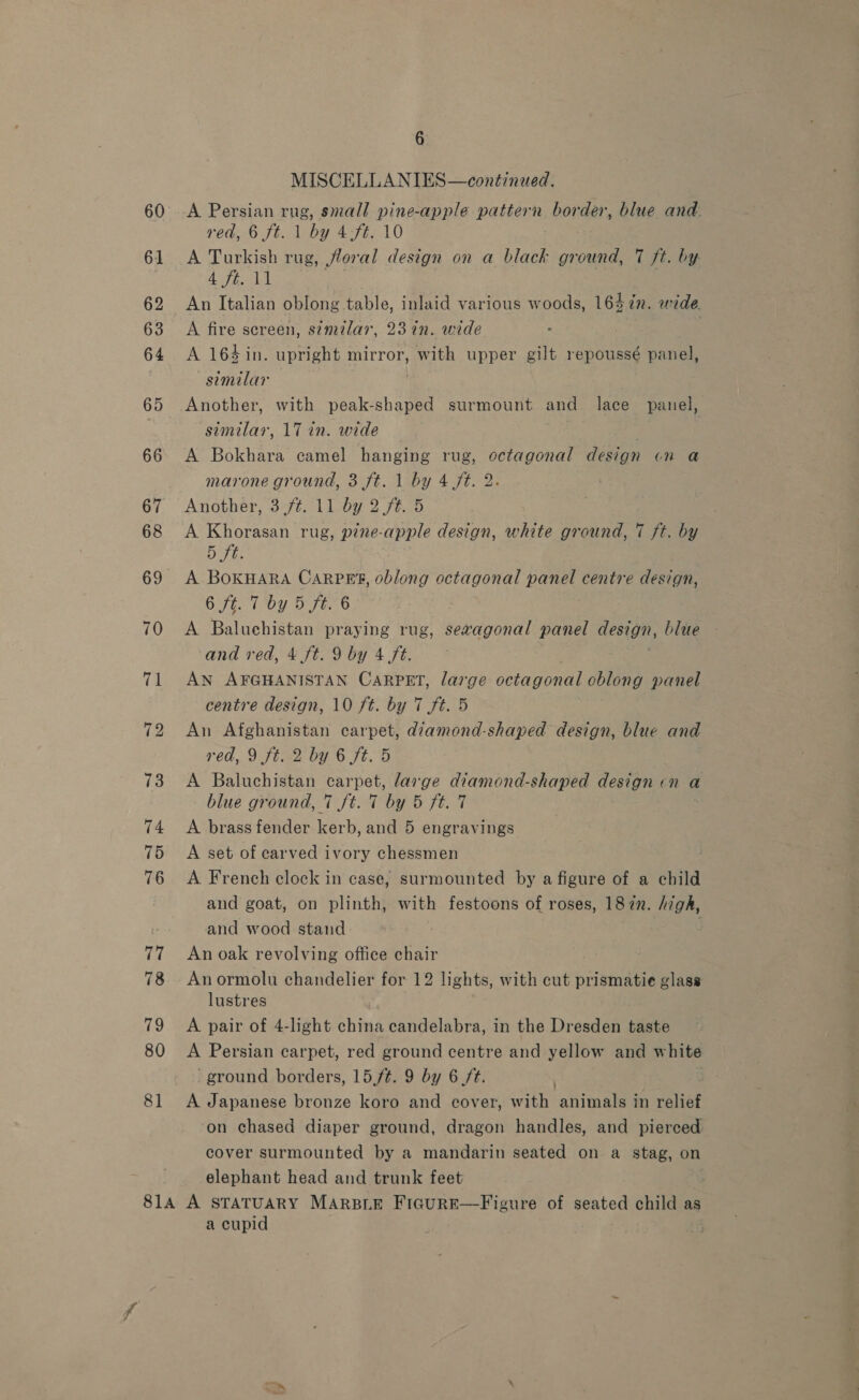 MISCELLANIES—continued. A Persian rug, small pine-apple pattern nee der, blue and. red, 6 ft. 1 by 4-ft. 10 A Turkish rug, floral design on a black ground, 7 ft. by ERS eo A fire screen, simtlar, 23 in. wide A 164 in. upright mirror, with upper gilt repoussé nanan similar Another, with peak-shaped surmount and lace panel, similar, 17 in. wide — | | A Bokhara camel hanging rug, octagonal design on a marone ground, 3 ft. 1 by 4 ft. 2 Another, 3 ft. 11 by 2 fé. 5 A Khorasan rug, pine-apple design, white ground, 7 ft. by 5h: A. BOKHARA CARPET, oblong octagonal panel centre design, 6 ft. T'by 5 ft. 6 A Baluchistan praying rug, sevagonal panel design, blue and red, 4 ft. 9 by 4 ft. AN AFGHANISTAN CARPET, large octagonal cblong panel centre design, 10 ft. by 7 ft. 5 An Afghanistan carpet, diamond-shaped design, blue and red, 9 ft. 2 by 6 ft. 5 A Baluchistan carpet, large diamond-shaped design cn a blue ground, 7 ft. 7 by 5 ft. 7 A brass fender kerb, and 5 engravings A set of carved ivory chessmen A French clock in case, surmounted by a figure of a child and goat, on plinth, with festoons of roses, 182n. high, and wood stand An oak revolving office chair Anormolu chandelier for 12 lights, with cut prismatie glass lustres A pair of 4-light china candelabra, in the Dresden taste A Persian carpet, red ground centre and yellow and white ‘ground borders, 15ft. 9 by 6 /t. , A Japanese bronze koro and cover, with animals in relief on chased diaper ground, dragon handles, and pierced cover surmounted by a mandarin seated on a stag, on elephant head and trunk feet a cupid