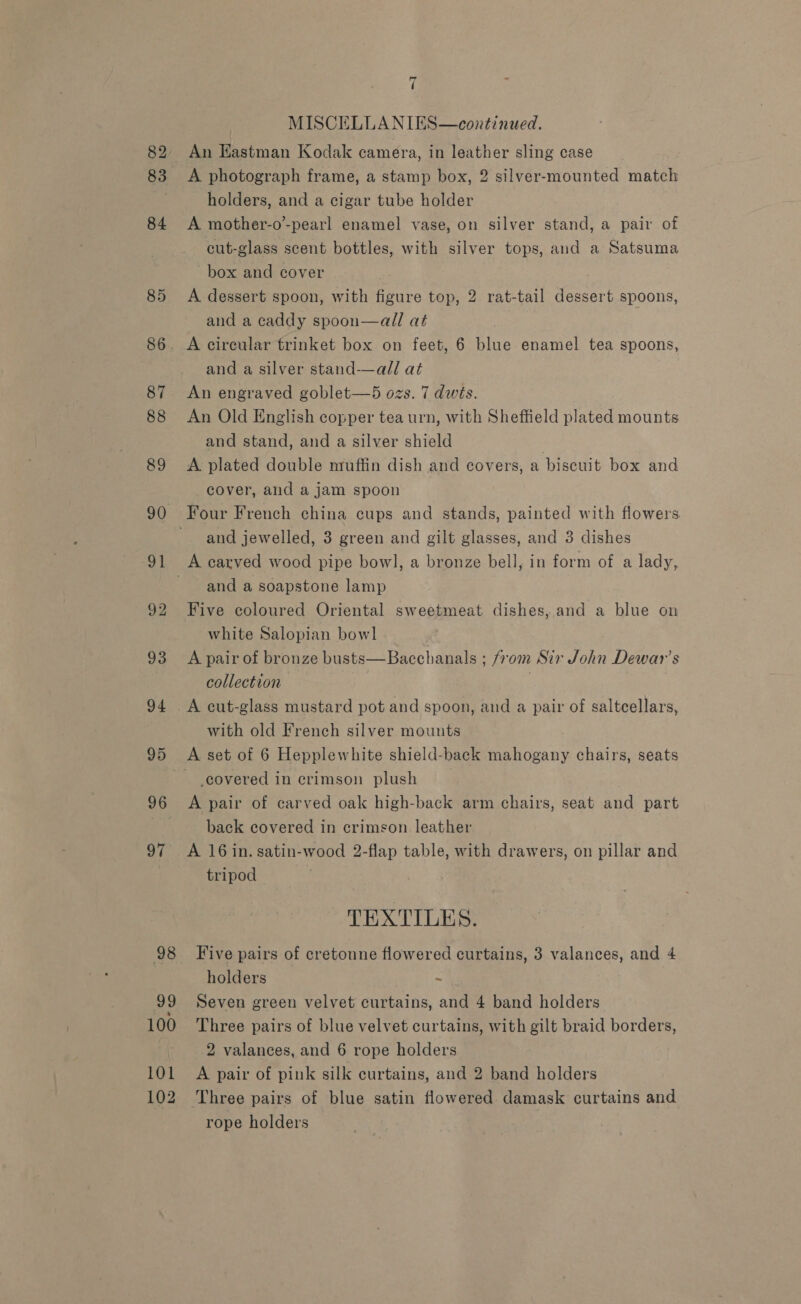 82 83 84 85 7 MISCELLANIES—continued. An Hastman Kodak camera, in leather sling case A photograph frame, a stamp box, 2 silver-mounted match holders, and a cigar tube holder A mother-o-pearl enamel vase, on silver stand, a pair of cut-glass scent bottles, with silver tops, and a Satsuma box and cover A dessert spoon, with figure top, 2 rat-tail dessert spoons, and a caddy spoon—all at and a silver stand-——all at An engraved goblet—5 ozs. 7 dwits. An Old English copper tea urn, with Sheffield plated mounts and stand, and a silver shield A. plated double nruffin dish and covers, a biscuit box and cover, and a jam spoon Four French china cups and stands, painted with flowers and jewelled, 3 green and gilt glasses, and 3 dishes and a soapstone lamp Five coloured Oriental sweetmeat dishes, and a blue on white Salopian bowl A pair of bronze busts—Bacchanals ; from Sir John Dewar’s collection — ) A cut-glass mustard pot and spoon, and a pair of saltcellars, with old French silver mounts covered in crimson plush A pair of carved oak high-back arm chairs, seat and part back covered in crimson leather A 16 in. satin-wood 2-flap table, with drawers, on pillar and tripod TEXTILES. Five pairs of cretonne flowered curtains, 3 valances, and 4 holders - Seven green velvet curtains, and 4 band holders Three pairs of blue velvet curtains, with gilt braid borders, 2 valances, and 6 rope holders A pair of pink silk curtains, and 2 band holders Three pairs of blue satin flowered damask curtains and rope holders