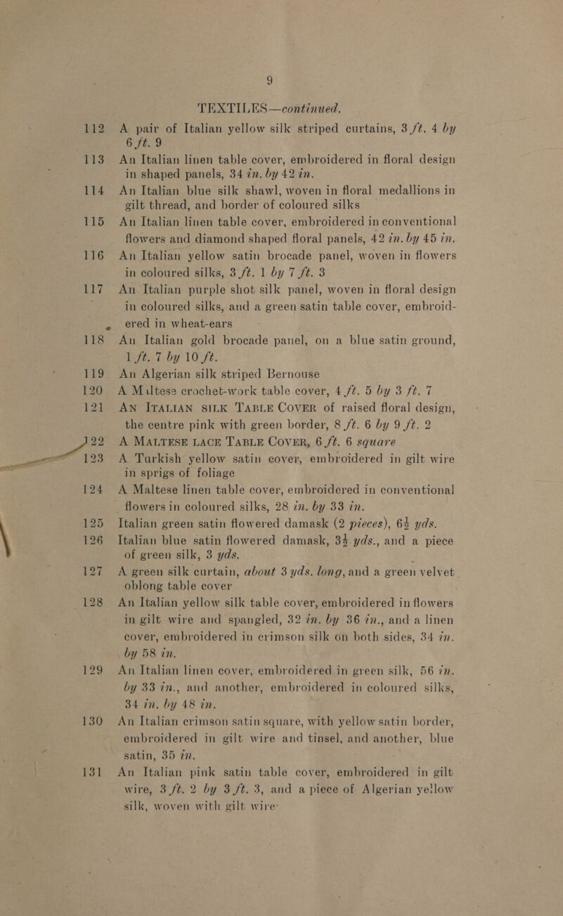 112 114 130 131 9 TEXTILES —continued. A pair of Italian yellow silk striped curtains, 3,/¢. 4 by 6 ft. 9 An Italian linen table cover, embroidered in floral design in shaped panels, 34 in. by 42 tn. An Italian blue silk shawl, woven in floral medallions in gilt thread, and border of coloured silks An Italian linen table cover, embroidered in conventional flowers and diamond shaped floral panels, 42 in. by 45 in. An Italian yellow satin brocade panel, woven in flowers in coloured silks, 3./¢. 1 by 7 ft. 3 An Italian purple shot silk panel, woven in floral design in coloured silks, and a green satin table cover, embroid- ered in wheat-ears An Italian gold brocade panel, on a blue satin ground, ejee t-by 10% FE. An Algerian silk striped Bernouse A Miltese crochet-work table cover, 4./¢. 5 by 3 ft. 7 AN ITALIAN SILK TABLE COVER of raised floral design, the centre pink with green border, 8 /¢. 6 by 9 ft. 2 A MALTESE LACE TABLE CovER, 6,/¢. 6 square A Turkish yellow satin cover, embroidered in gilt wire in sprigs of foliage A Maltese linen table cover, embroidered in conventional flowers in coloured silks, 28 in. by 33 in. Italian green satin flowered damask (2 pieces), 64 yds. Italian blue satin flowered damask, 34.yds., and a piece of green silk, 3 yds. A green silk curtain, about 3 yds. long, and a green velvet oblong table cover An Italian yellow silk table cover, embroidered in flowers in gilt wire and spangled, 32 7n. by 36 ¢n., and a linen cover, embroidered in crimson silk on both sides, 34 77. by 58 in. | An Italian linen cover, embroidered in green silk, 56 77. by 33 in., and another, embroidered in coloured silks, 34 in. by 48 in. An Italian crimson satin square, with yellow satin border, embroidered in gilt wire and tinsel, and another, blue An Italian pink satin table cover, embroidered in gilt wire, 3 ft. 2 by 3/t. 3, and apiece of Algerian ye!low silk, woven with gilt wire’