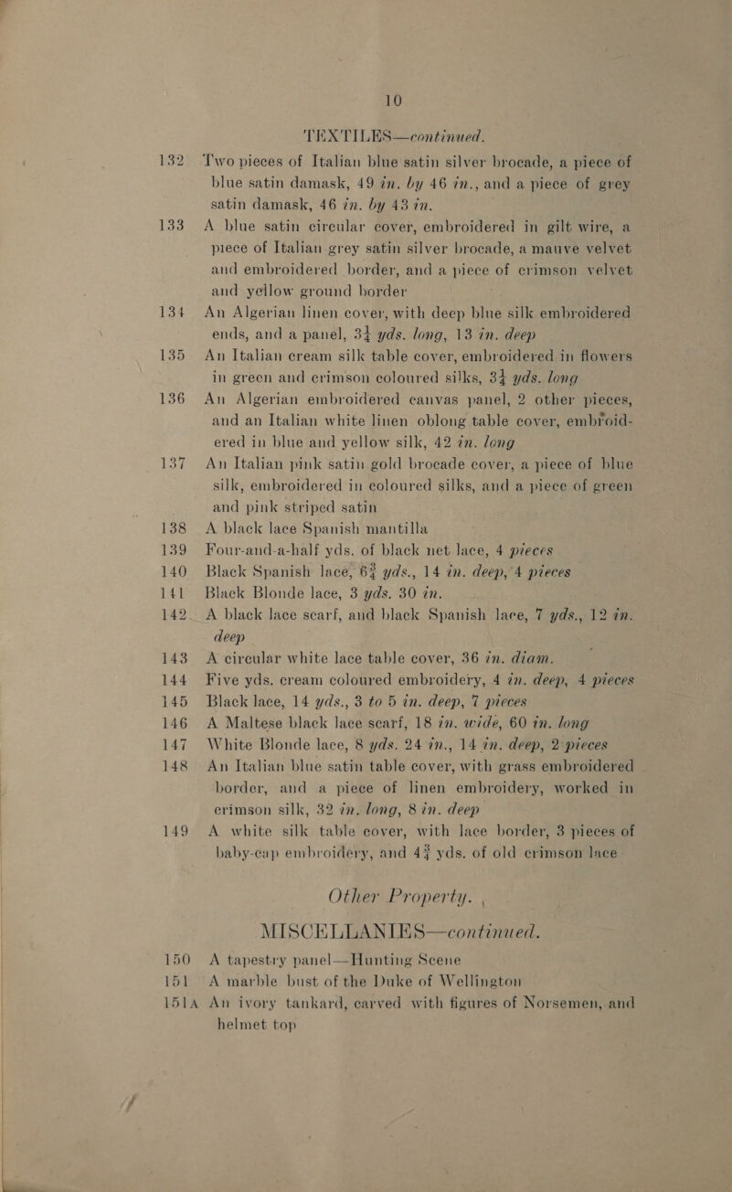 133 149 150 151 10 TEX TILES—continued. Two pieces of Italian blue satin silver brocade, a piece of blue satin damask, 49 in. by 46 in., and a piece of grey satin damask, 46 in. by 43 in. A blue satin circular cover, embroidered in gilt wire, a piece of Italian grey satin silver brocade, a mauve velvet and embroidered border, and a piece of crimson velvet and yellow ground border An Algerian linen cover, with deep blue silk embroidered ends, and a panel, 34 yds. long, 13 in. deep An Italian cream silk table cover, embroidered in flowers in green and crimson coloured silks, 34 yds. long An Algerian embroidered canvas panel, 2 other pieces, and an Italian white linen oblong table cover, embroid- ered in blue and yellow silk, 42 zn. long An Italian pink satin gold brocade cover, a piece of blue silk, embroidered in coloured silks, and a piece of green and pink striped satin A black lace Spanish mantilla Four-and-a-half yds. of black net lace, 4 pieces Black Spanish lace, 6% yds., 14 in. deep, 4 pieces Black Blonde lace, 3 yds. 30 an. A black lace scarf, and black Spanish lace, 7 yds., 12 dn. deep A circular white lace table cover, 36 in. diam. Five yds. cream coloured embroidery, 4 2m. deep, 4 pieces Black lace, 14 yds., 3 to 5 in. deep, 7 pieces A Maltese black lace scarf, 18 in. wide, 60 in. long White Blonde lace, 8 yds. 24 in., 14 in. deep, 2 pieces An Italian blue satin table cover, with grass embroidered border, and a piece of linen embroidery, worked in erimson silk, 32 22. long, 8 in. deep A white silk table cover, with lace border, 3 pieces of baby-cap embroidery, and 44 yds. of old crimson lace Other Property. | MISCELLANIES—continued. A tapestry panel—Hunting Scene A marble bust of the Duke of Wellington helmet top