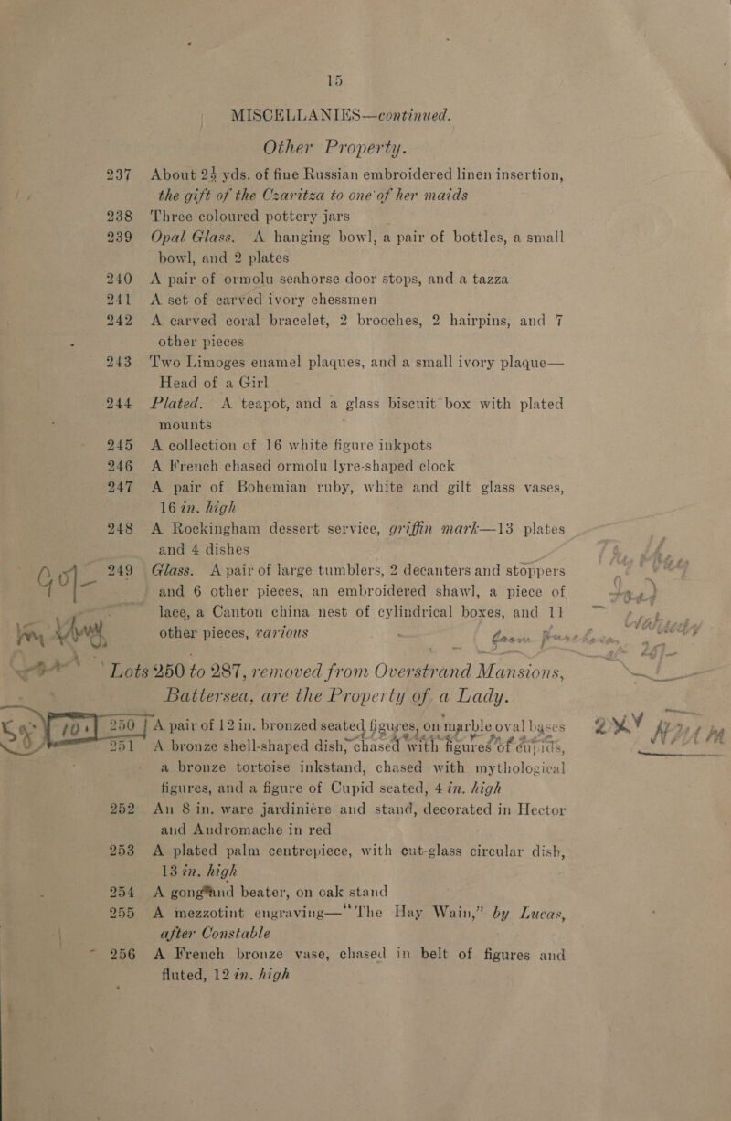 15 MISCELLANIES—continued. Other Property. 237 About 24 yds. of fine Russian embroidered linen insertion, Ry the gift of the Czaritza to one of her maids 238 Three coloured pottery jars , 239 Opal Glass. A hanging bowl, a pair of bottles, a small bowl, and 2 plates 240 A pair of ormolu seahorse door stops, and a tazza 241 <A set of carved ivory chessmen 242 <A carved coral bracelet, 2 brooches, 2 hairpins, and 7 x other pieces ~ 243 Two Limoges enamel plaques, and a small ivory plaque— Head of a Girl 244 Plated. A teapot, and a glass biscuit box with plated mounts | 245 A collection of 16 white figure inkpots 246 A French chased ormolu lyre-shaped clock 247 A pair of Bohemian ruby, white and gilt glass vases, 16 in. high 248 <A Rockingham dessert service, griffin mark—13 plates and 4 dishes 249 Glass. A pair of large tumblers, 2 decanters and stoppers Go| and 6 other pieces, an embroidered shawl, a piece of lace, a Canton china nest of cylindrical boxes, and I other pieces, va7vvous ra ll Lots 250 Ve 287, 1 a died Pe on Over oa ied Wwioie ONE sea, are the Pr ty Ca a ae PH, A. bronze shell- hes dish, AIRE nm eae es 0 uy Ids, a bronze tortoise inkstand, chased with mythological figures, and a figure of Cupid seated, 472. high  and Andromache in red 253 A plated palm centrepiece, with cut-glass circular dish, 13 tn. high 255 A mezzotint engraving— The Hay Wain,” by Lucas, after Constable - 256 <A French bronze vase, chased in belt of figures and fluted, 12 in. high » Sve Ty