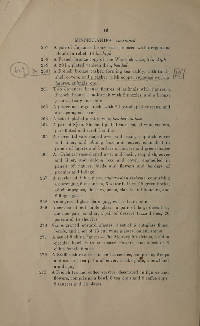 258 259 16 MISCELLANIES—continaed. clouds in relief, 14 7n. high A French bronze copy of the Warwick vase, 5 in. high A 20in. plated venison dish, beaded st OTT ANS 261 267 268 269 272 273 shell covers, and a casket, with copper repoussé work in figures, animals, etc. E \. 3k oe | ‘Two Japanese bronze figures of animals with figures, a French bronze candlestick with 2 nozzles, and a bronze group—Lady and child A plated asparagus dish, with 2 boat-shaped tureens, and an asparagus server . A set of plated meat covers, beaded, in box A pair of 83 in. Sheffield plated vase-shaped wine codlers, part fluted and scroll handles An Oriental vase-shaped ewer and basin, soap dish, cover and liner, and oblong box and cover, enamelled in panels of figures and borders of flowers and green diaper An Oriental vase-shaped ewer and basin, soap dish, cover and liner, and oblong box and cover, enamelled in panels of figures, birds and flowers and borders of peonies and foliage A service of table glass, engraved in jestoons, comprising a claret jug, 6 decanters, 6 water bottles, 22 green hocks, 48 champagnes, sherries, ports, clarets and liqueurs, and 8 finger glasses | | An engraved glass claret jug, with silver mount A service of cut table glass: a pair of large decanters, another pair, smaller, a pair of dessert tazza dishes, 20 ports and 15 sherries Six engraved custard glasses, a set of 6 cut-glass finger bowls, and a set of 16 cut wine glasses, on cut stems A set of 9 china figures—The Monkey Musicians, a china circular bowl, with encrusted flowers, and a set of 6 china female figures ) A Staffordshire silver lustre tea service, comprising 9 cups and saucers, tea pot and cover, a cake plate, a bow! and a milk jug case : A French tea and coffee service, decorated in figures and flowers, comprising.a bowl, 8 tea cups and 8 coffee cups, 8 saucers and 12 plates