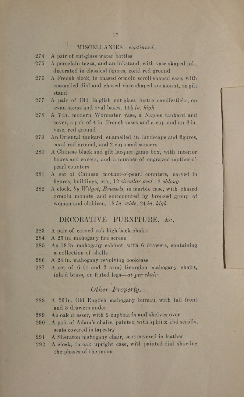 275 283 284 285 286 Di MISCELLANIES—continued. A pair of cut-glass water bottles A porcelain tazza, and an inkstand, with vase-shaped ink, decorated in classical figures, coral red ground A French clock, in chased ormolu scroll-shaped case, with enamelled dial and chased vase-shaped surmount, on gilt stand ! A pair of Old English cut-glass lustre candlesticks, on swan-stems and oval bases, 144 in. high A 7in. modern Worcester vase, a Naples tankard and cover, a pair of 4in. French vases and a cup, and an 8 in. vase, red ground An Oriental tankard, enamelled in landscape and figures, coral red ground, and 2 cups and saucers A Chinese black and gilt lacquer game box, with interior boxes and covers, and a number of engraved mother-o’- pearl counters figures, buildings, etc., 12 cércular and 12 oblong A clock, by Wilgot, Brussels, in marble case, with chased ormolu mounts and surmounted by bronzed group of woman and children, 18 in. wide, 24 in. high DECORATIVE FURNITURE, &amp;c. A pair of carved oak high-back chairs A 23 in. mahogany fire screen An 18 in. mahogany cabinet, with 6 drawers, containing a collection of shells A 24 in. mahogany revolving bookcase inlaid brass, on fluted legs—at per chair Other Property. A 26in. Old English mahogany bureau, with fall front and 3 drawers under ris An oak dresser, with 2 cupboards and shelves over seats covered in tapestry A Sheraton mahogany chair, seat covered in leather A clock, in oak upright case, with painted dial showing the phases of the moon 