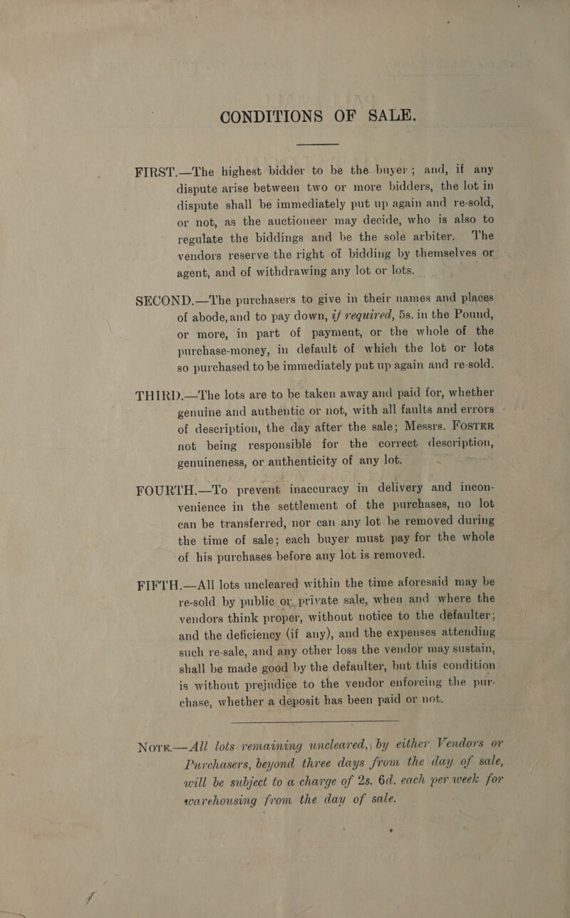 CONDITIONS OF SALE, FIRST.—The highest bidder to be the buyer; and, if any dispute arise between two or more bidders, the lot in dispute shall be immediately put up again and re-sold, or not, as the auctioneer may decide, who is also to regulate the biddings and be the sole arbiter. The vendors reserve the right of bidding by themselves or - agent, and of withdrawing any lot or lots. a ies SECOND.—tThe purchasers to give in their names and places of abode, and to pay down, ¢/ required, 5s. in the Pound, or more, in part of payment, or the whole of the purchase-money, in default of which the lot or lots so purchased to be immediately put up again and re-sold. THIRD.—The lots are to be taken away and paid for, whether genuine and authentic or not, with all faults and errors ° of description, the day after the sale; Messrs. ’osTER not being responsiblé for the correct description, genuineness, or authenticity of any lot. : FOURTH.—To prevent inaccuracy in delivery and incon- venience in the settlement of the purchases, no lot can be transferred, nor can any lot be removed during the time of sale; each buyer must pay for the whole -of his purchases before any lot is removed. FIFTH.—AII lots uncleared within the time aforesaid may be re-sold by public or, private sale, when and where the vendors think proper, without notice to the defaulter; and the deficiency (if any), and the expenses attending such re-sale, and any other loss the vendor may sustain, shall be made good by the defaulter, but this condition is without prejudice to the vendor enforcing the pur- chase, whether a deposit has been paid or not.  Nore.—All lots remaining uncleared,, by either Vendors or Purchasers, beyond three days from the day of sale, will be subject to a charge of 2s. 6d. each per week for warehousing from the day of sale.