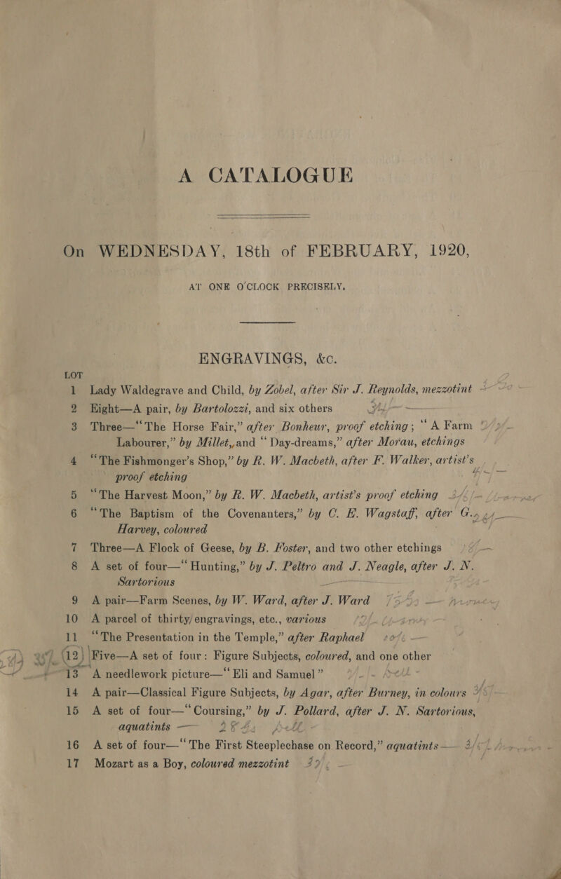 A CATALOGUE   On WEDNESDAY, 18th of FEBRUARY, 1920, AT ONE O'CLOCK PRECISELY, ENGRAVINGS, &amp;c. LOT 1 Lady Waldegrave and Child, by Zobel, after Sir J. wae mezzotint ~ 2 HKight—A pair, by Bartolozz, and six others Yt — Three—* The Horse Fair,” after Bonheur, proof etching ; “4 Farm ‘ Labourer,” by Millet,,and “ Day-dreams,” after Morau, etchings 4 “The Fishmonger’s Shop,” by R. W. Macbeth, after F. Walker, artist's proof etching be “The Harvest Moon,” by Rk. W. Macbeth, artist’s proof etching 2/ tf | 6 “The Baptism of the Covenanters,” by C. H. Wagstaff, after G.. tf Harvey, coloured 7 Three—A Flock of Geese, by B. Moster, and two other etchings 1: fim A set of four—‘‘ Hunting,” by J. Peltro and J. ‘eo after J. N. Sartorious 9 A pair—Farm Scenes, by W. Ward, ae st Ward 10 A parcel of thirty/engravings, etc., vartous Lj-in 11 “The Presentation in the Temple,” after Raphael = 00%: — 13 “A needlework picture—‘‘ Eli and Samuel ” . 14 A pair—Classical Figure Subjects, by Agar, after Burney, in colours © 87: 15 A set of a by J. Pollard, after J. N. Sartorious, aquatints — 28 4. Pe A | 16 A set of four—* The First Stesploobate on Record,” aquatints —— 2 C7 bas - /