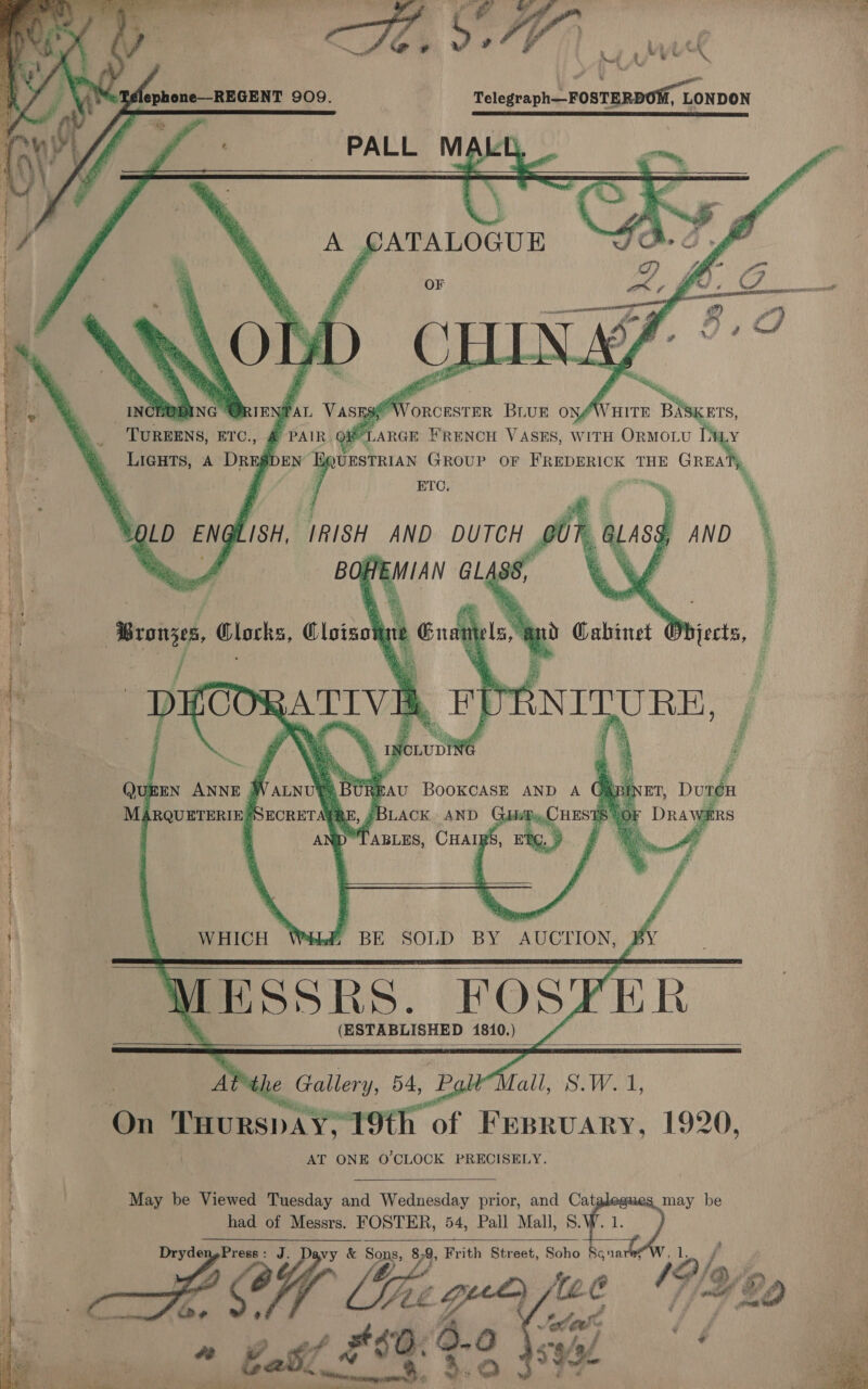      ea yi yo* \ Telegraph—FOSTERDOM, LONDON SIRS Lo ITT RI ee eae PALL MAL   ToRBRNs: ETC., LIGHTS, A DRE§gI    UESTRIAN agi OF FREDERICK THE ciate ‘i ee : ty ; % af % Z | Mt : i    xD = = a = = H es = = [ea) = = = DS S CS 2S Ss pa Se = S \ Guan i Whjects, — Fo ena Browses, Clocks, Cloisot SO ah pl pH 2 Sa See 9 ee eee ae eo ek : Ws Sens ei P as oad an ie te i ¢ * > .   ET, DutT¢eH DRAWERS QUEEN ANNE 3 ry = BooKCASE AND A G MARQUETERIE SECRETAGRE, ¢BLACK AND Dy, CHEST 4 D TABLES, CHAIRS, E ae find a SRT nah       “BE SOLD BY AUCTION             x (ESTABLISHED 4810.) : At*the Gpllery, 54, PglMall, 8.W.1, | nn tues’ Pesta 19th of FEBRUARY, 1920, : 4 AT ONE O'CLOCK PRECISELY i i May be Viewed Tuesday and Wednesday prior, and Cat may be had of Messrs. FOSTER, 54, Pall Mall, S. q |  VY mgPress: J. Davy &amp; Sons, 8-9, Frith Street, Soho Scouarey ee CY ake tc V8 bp  