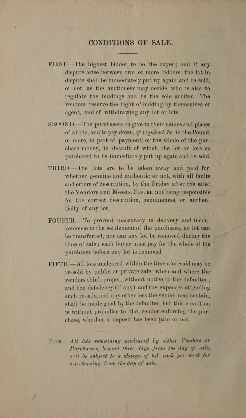 CONDITIONS OF SALE.  FIRST.—The highest bidder to be the buyer; and if any dispute arise between two or more bidders, the lot in dispute shall be immediately put up again and re-sold, or not, as the auctioneer may decide, who is also to regulate the biddings and be the sole arbiter. The vendors reserve the right of bidding by themselves or agent, and of withdrawing any lot or lots. SECON D.—tThe purchasers to give in their names and places _ of abode, and to pay down, ¢/ reqaired, 5s. in the Pound, or more, in part of payment, or the whole of the pur- | chase-money, in default of which the lot or lots so purchased to be immediately put up again and re-sold. THIRD.—tThe lots are to be taken away and paid for whether genuine and authentic or not, with all faults and errors of description, by the Friday after the sale ; for the correct description, genuineness, or authen- ticity of any lot. FOURTH.—1'o prevent inaccuracy in delivery and incon- venience in the settlement of the purchases, no lot can - be transferred, nor can any lot be removed during the time of sale; each buyer must pay for the whole of his | purchases before any lot is removed. FIFTH.—AIl lots uncleared within the time aforesaid may be re-sold by public or private sale, when and where the vendors think proper, without notice to the defaulter ; and the deficiency (if any), and the expenses attending such re-sale, and any other loss the vendor may sustain, shall be made good by the defaulter, but this condition ig without prejudice to the vendor enforcing the pur- chase, whether a deposit has been paid or not.  Norr.—All lots remaining uncleared by either Vendors or Purchasers, beyond three days from the day of sale, will be subject to a charge of 6d. each per week Sor warehousing from the day of sale.
