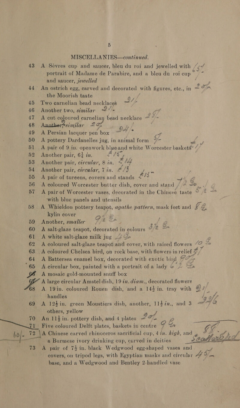 MISCELLA NIES—continued. 43 A Sevres cup and saucer, bleu du roi and jewelled with (ef portrait of Madame de Parabire, and a bleu du roicup ~ and saucer, jewelled _ 2 _S 44 An ostrich egg, carved and decorated ee figures, etc., = the Moorish taste - 45 Two carnelian bead necklaces ™*” 46 Another two, semilar dW we: 47 <A cut coloured carnelian bead necklace oo Oh 48 Anather¢similar 207 Pw, | 49 <A Persian lacquer pen box “”°)” ff 50 A pottery Dardanelles jug, in animal form ya < 51 .A pair of 9 in. openwork blue and white Worcester baskets : 52 Another pair, 64 zn. 2 ‘sy . 53 Another pair, circular, 8 in. % fe 54 Another pair, circular, Tin. =/3 ay 55 A pair of tureens, covers and stands <’’* hg 56 A coloured Worcester butter dish, cover and stand / « ~® at ia 57 A pair of Worcester vases, decorated in the Chinese taste ¥ “2 ‘with blue panels and utensils 58 A Whieldon pottery teapot, agathe pattern, mask feet and hé G, kylin cover OF &amp; 59 Another, smaller //* **” ft @ 60 A salt-glaze teapot, decor shea in colours %/* ** 61 A white salt-glaze milk jug .. J 62 A coloured salt-glaze teapot and cover, with raised flowers fogs ie 63. <A coloured Chelsea bird, on rock base, with flowers in relief %, ! 64 A Battersea enamel box, decorated with exotic bird G27, “65 A circular box, painted with a portrait of a lady &amp; Eh A mosaic gold-mounted snuff box A large circular Amstel dish, 19 7m. diam., decorated flowers _ 68 A 19in. coloured Rouen dish, and a 144 in. tray with @ i HN handles le off 69 A 124in. green Moustiers dish, another, 114in., and 3 ~~ others, yellow rey 70 An 114in. pottery dish, and 4 plates — 7. boven Five coloured Delft plates, baskets in centre 9G, G bof 72 \A Chinese carved rhinoceros sacrificial cup, 4 2n. high, and 4 ye gt Fan a Burmese ivory drinking cup, carved in deities Pr” resem 73 A pair of 74 in. black Wedgwood egg-shaped vases and ao, covers, on tripod legs, with Egyptian masks and circular 4” 3/_., base, and a Wedgwood and Bentley 2-handled vase 