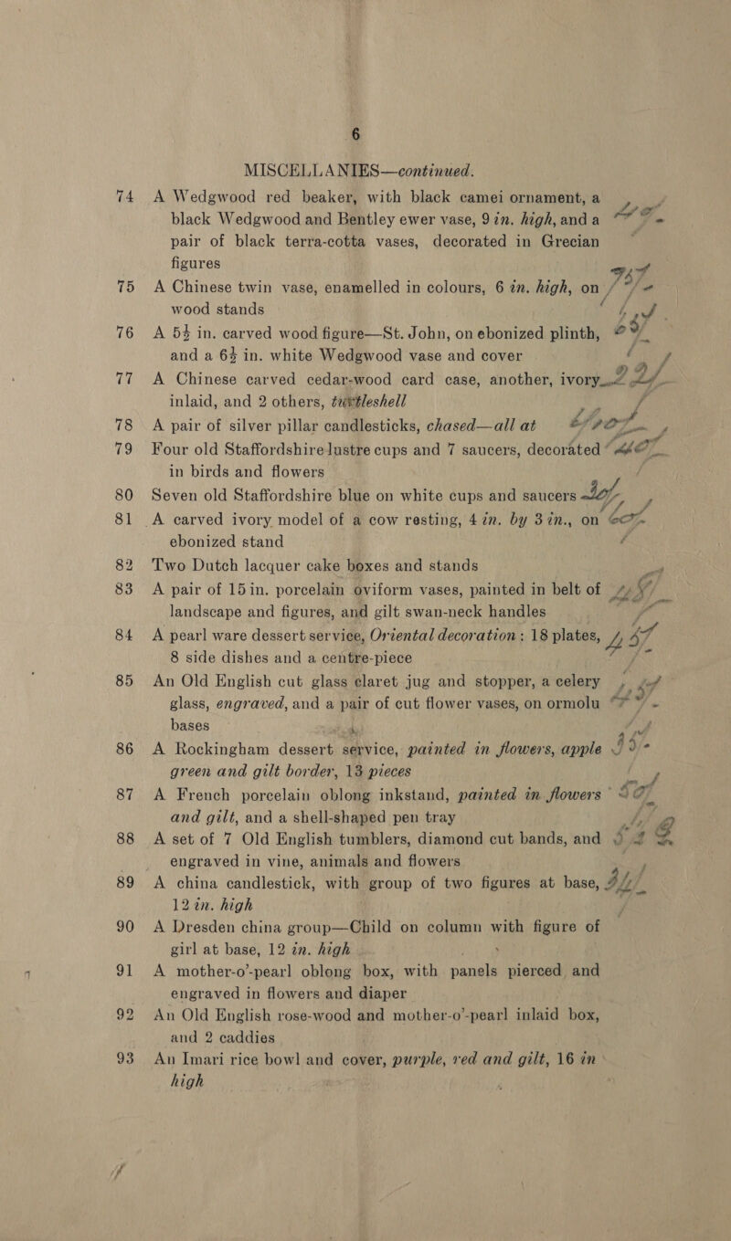 75 6 MISCELLANIES—continued. black Wedgwood and Bentley ewer vase, 92”, high,anda ~* y pair of black terra-cotta vases, decorated in Grecian . figures wens A Chinese twin vase, enamelled in colours, 6 2. high, on J]. | wood stands seu Re A 54 in. carved wood figure—St. John, on ebonized plinth, of and a 6% in. white Wedgwood vase and cover f f A Chinese carved cedar-wood card case, another, iVOrY on oy, inlaid, and 2 others, éuttleshell f j A pair of silver pillar candlesticks, chased—all at tipo. P Four old Staffordshire lustre cups and 7 saucers, decorated OT. ha in birds and flowers . Seven old Staffordshire blue on white cups and saucers day, wi ebonized stand Two Dutch lacquer cake boxes and stands at A pair of 15 in. porcelain oviform vases, painted in belt of ye landscape and figures, and gilt swan-neck handles ia ae A pearl ware dessert service, Oriental decoration :18 plates, ZL 7 8 side dishes and a centre-piece i NG An Old English cut glass claret jug and stopper, a celery ; i glass, engraved, and a pair of cut flower vases, on ormolu ta 7 bases ~ sak A A Rockingham dessert service, painted in flowers, apple 5 green and gilt border, 13 pieces Ae A French porcelain oblong inkstand, painted in flowers — Ia and gilt, and a shell-shaped pen tray a @ A set of 7 Old English tumblers, diamond cut bands, and 9 4 engraved in vine, animals and flowers 122. high A Dresden china group—Child on column with figure of girl at base, 12 2n. high , A mother-o-pearl oblong box, with aE pierced and engraved in flowers and diaper An Old English rose-wood and mother-o’-pearl clas box, and 2 caddies Au Imari rice bowl and cover, purple, red and gilt, 16 in