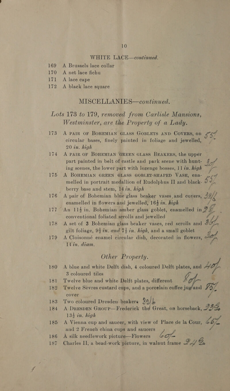 169 170 171 172 10 WHITE LACK—continued.: A Brussels lace collar A net lace fichu A lace cape A black lace square MISCELLANIES—continued. 173 175 186 187 Westminster, are the Property of a Lady. A PAIR OF BOHEMIAN GLASS GOBLETS AND COVERS, on 474% circular bases, finely painted in foliage and jewelled, 20 an. high A PAIR OF BOHEMIAN ‘GREEN GLASS Eeuennet the upper |. part painted in belt of castle and park scene with hunt- af ing scenes, the lower part with lozenge bosses, llin. high = /— A BOHEMIAN GREEN GLASS GOBLET-SHAPED VASE, ena- ,.;/ melled in portrait medallion of Rudolphus II and black- ¥ #.. berry base and stem, 1477. high Bi A pair of Bohemian blue glass beaker vases,and covers, IXY, enamelled in flowers and jewelled, 164 7n. high r Sew, conventional foliated serolls and jewelled ey f A set of 3 Bohemian glass beaker vases, red scrolls and ILL, gilt foliage, 94 in. and 74 in. high, and a small goblet - > 4 A Cloisonné enamel circular dish, decorated in flowers, Jaf 14%n. diam. | Other Property. A blue and white Delft dish, 4 coloured Delft plates, and a 3 coloured tiles 4 Twelve blue and white Delft plates, different ae Twelve Sevres custard cups, and a porcelain coffee jug’ and IZ cover x Two coloured Dresden beakers Sajb A Drespen Group—Frederick thé Great, on horseback, 24 134 in. high A Vienna cup and saucer, with view of Place de la Cour, £82 f and 2 French china cups and saucers é A silk needlework picture—Flowers bot Charles II, a bead-work picture, in walnut frame IY G,