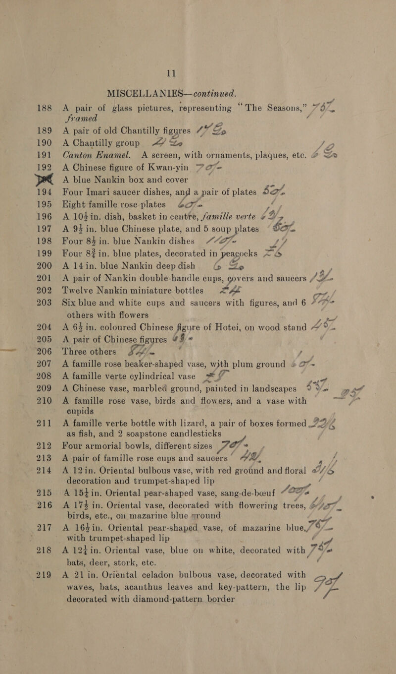 MISCELLANIES— continued. | A pair of glass pictures, representing “The Seasons,” Sramed Me f A pair of old Chantilly figgres 1% Go A Chantilly group XY Lo Canton Hnamel. <A sereen, with ornaments, plaques, ete. A Chinese figure of Kwan-yin “ oe A blue Nankin box and cover Vee Four Imari saucer dishes, and a pair of plates $at Hight famille rose plates 4¢%« Oa, A 104 in. dish, basket in centre, famille verte ¢4/, A 94 in. blue Chinese plate, and 5 soup plates fon Four 84 in. blue Nankin dishes Ge 9 Four 8#in. blue plates, decorated in peacocks Zh A 14in. blue Nankin deep dish in S&amp;S A pair of Nankin double-handle cups, govers and saucers , /, a others with flowers A pair of Chinese se figures a9» | Three others SH). - } Fs) A famille rose beaker-shaped vase, with plum ground «27*~- A famille verte cylindrical vase Pe a A famille rose vase, birds and flowers, and a vase with cupids “<2 Dust as fish, and 2 soapstone Sh diestioke Four armorial bowls, different sizes _ F- | A pair of famille rose cups and saucers’ “2/7, decoration and trumpet-shaped lip A 154in. Oriental pear-shaped vase, sang-de-beeuf AOF, A 174 in. Oriental vase, decorated with flowering trees, iets, etc., ol mazarine blue sround A 164in. Oriental pear-shaped vase, of mazarine pines with trumpet-shaped lip A 12t in. Oriental vase, blue on white, acurakea with , bats, deer, stork, ete. A 21 in. Oriental celadon bulbous vase, decorated with waves, bats, acanthus leaves and key-pattern, the lip decorated with diamond-pattern border é 2 76; wi? <a a o