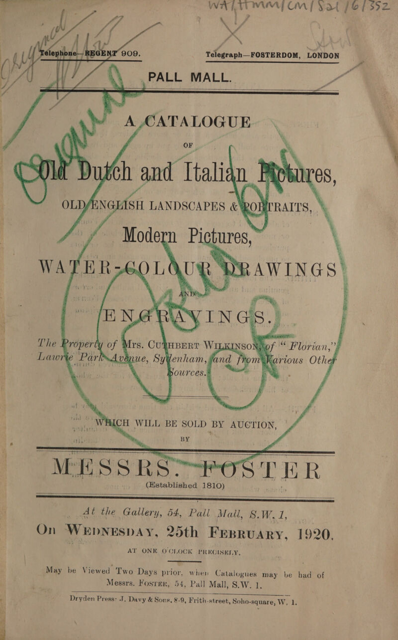     WHITE MM CM fF ¥at (Of 392 % ,, ; ; r , ; ff \ % Telegraph—FOSTERDOM, LONDON re PALL MALL.  ss Sr ede eae        apap! te BY al | a) file Galil en Pent Wiese On ep (aah aay Hee thine ca we 4 At the Gallery, 54, Pall Mall, 8, eel On Wepvwspa Y, 20th Fesruary, 1920. AT ONE OCLOCK PR RGISELY, May be Viewed Two Days prior, when Catalogues may be had of Messrs. Fosrmr, 54, Pall Mall, S.W. 1, : . Dryden Press: J. Davy &amp; Sons, 8-9, Frith-street, Soho-square, W. 1. os ee