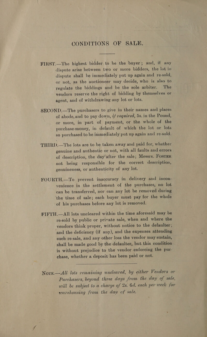 CONDITIONS OF SALE. dispute arise between two or more bidders, the lot in dispute shall be immediately put up again and re-sold, or not, as the auctioneer may decide, who is also to regulate the biddings and be the sole arbiter. The vendors reserve the right of bidding by themselves or agent, and of withdrawing any lot or lots. of abode, and to pay down, @/f required, 5s. in the Pound, or more, in part of payment, or the whole of the purchase-money, in default of which the lot or lots so purchased to be immediately put up again and re-sold. genuine and authentic or not, with all faults and errors of description, the day after the sale; Messrs. lostmR not being responsible for the correct description, genuineness, or authenticity of any lot. venience in the settlement of the purchases, no lot can be transferred, nor can any lot be removed during the time of sale; each buyer must pay for the whole of his purchases before any lot is removed. re-sold by public or private sale, when and where the vendors think proper, without notice to the defaulter; and the deficiency (if any), and the expenses attending such re-sale, and any other loss the vendor may sustain, shall be made good by the defaulter, but this condition is without prejudice to the vendor enforcing the pur- chase, whether a deposit has been paid or not.  Purchasers, beyond three days from the day of sale, will be subject to a charge of 2s. 6d. each per week for warehousing from the dau of sale.