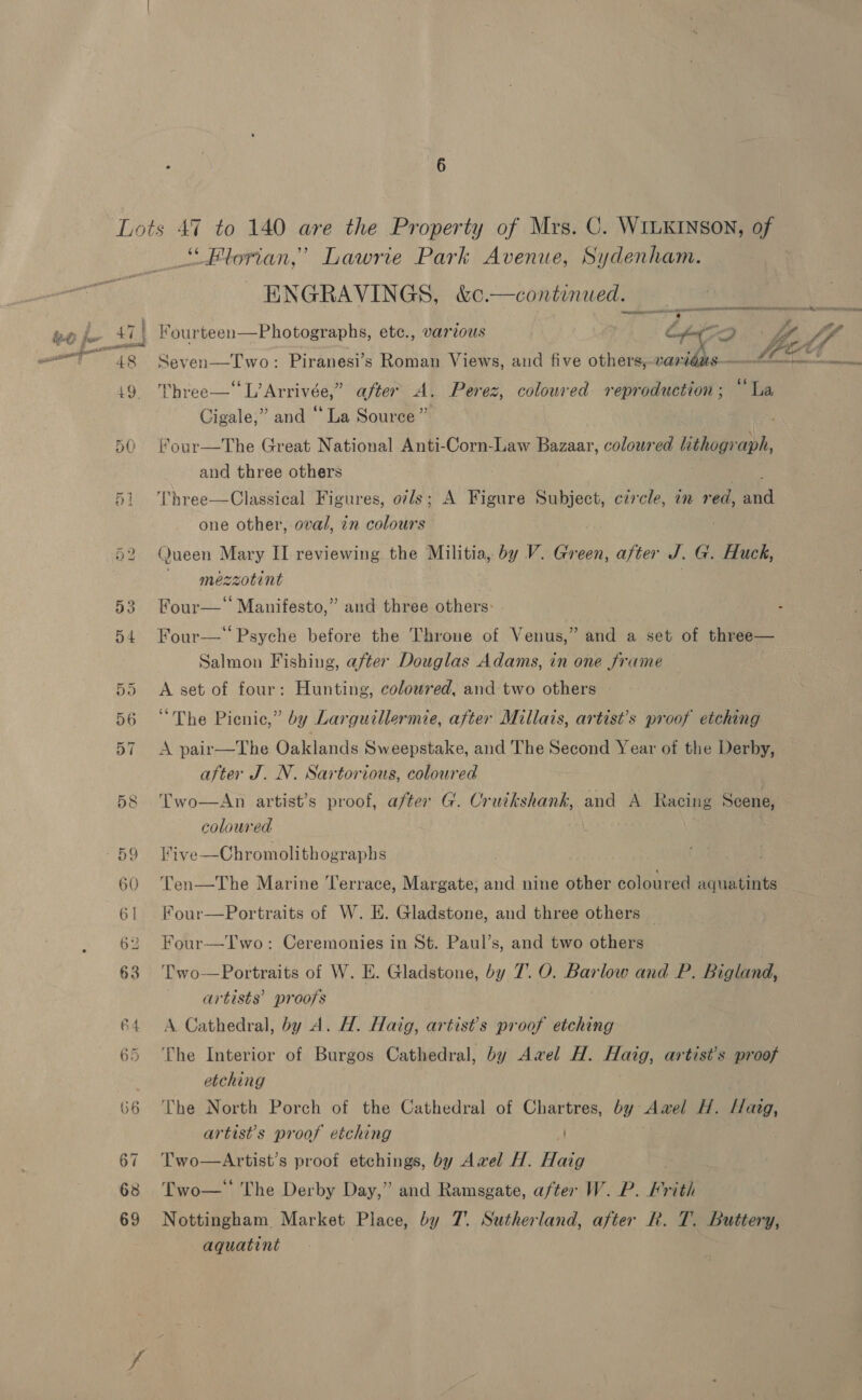 Lots 47 to 140 are the Property of Mrs. C. WILKINSON, of Florian,’ Lawrie Park Avenue, Sydenham. ENGRAVINGS, &amp;c.—continued. 48 Seven—Two: Piranesi’s Roman Views, and five others,-vare PRES sot 1. So ABLES 19, Three— L’Arrivée,” after A, Perez, coloured reproduction; “La Cigale,” and “ La Source” 50 our—The Great National Anti-Corn-Law Bazaar, coloured lithog she and three others Three—Classical Figures, ovls; A Figure Subject, czrcle, an red, aid one other, oval, in colours b2 Queen Mary II reviewing the Militia, by V. Green, after J. G. Huck, mezzotint 53 Four—‘ Manifesto,” and three others: Four— Psyche before the Throne of Venus,” and a set of three— Salmon Fishing, after Douglas Adams, in one frame 55 A set of four: Hunting, coloured, and two others 56 “The Picnic,” by Larguillermie, after Millais, artist’s proof etching 57 <A pair—The Oaklands Sweepstake, and The Second Year of the Derby, after J. N. Sartorious, coloured 58 ‘Two—An artist’s proof, after G. Cruckshank, ane A Racing Scene, coloured 59 Five—Chromolithographs 60 'Cen—The Marine Terrace, Margate, and nine other coloured aquatints 61 Four—Portraits of W. H. Gladstone, and three others | 62 Four—Two: Ceremonies in St. Paul’s, and two others 63 Two—Portraits of W. E. Gladstone, by 7. O. Barlow and P. Bigland, artists’ proofs 64 <A Cathedral, by A. H. Haig, artist's proof etching 65 ‘Lhe Interior of Burgos Cathedral, by Awel H. Haig, artist’s proof etching 66 ‘The North Porch of the Cathedral of Chartres, by Awel H. Havg, artist's proof etching 67 Two—Artist’s proof etchings, by Awvel H. Haig . 68 Lwo—' The Derby Day,” and Ramsgate, after W. P. Frith 69 Nottingham Market Place, by 7’. Sutherland, after Rk. T. Buttery, aquatint