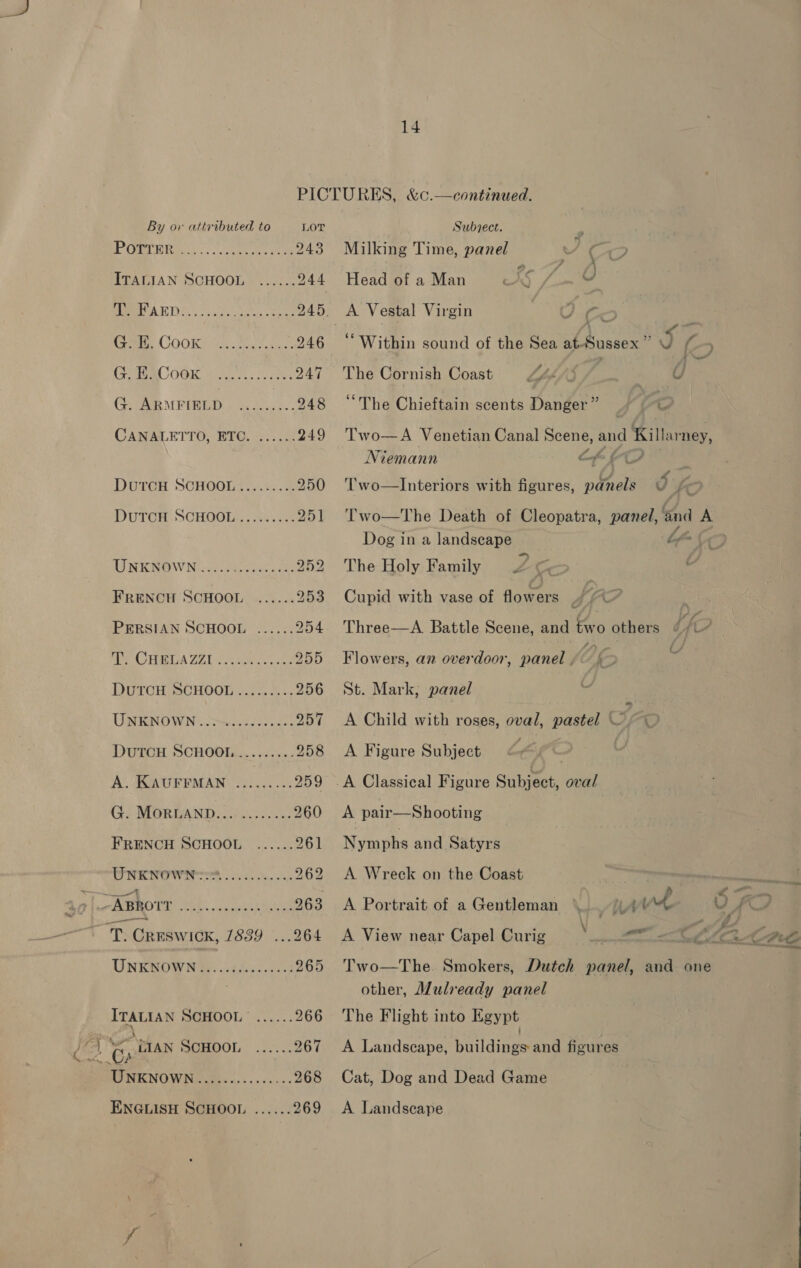 4? POTTER FRENCH SCHOOL PERSIAN SCHOOL T. CHELAZZI A. KAUFFMAN FRENCH SCHOOL ABROTT ITALIAN SCHOOL \ CG . LIAN SCHOOL Jf ENGLISH SCHOOL . 14  PICTURES, &amp;c.—continued. 243 Milking Time, panel ‘ ec > 244 Head of a Man ES / ee 245. A Vestal Virgin ie j Cc | 246 ‘‘ Within sound of the Sea eteussox : o (-7 247 ‘The Cornish Coast F 4 Lisp 7 0 : 248 “The Chieftain scents Danger” 7 © 249 Two—A Venetian Canal Scene, and Killarney, Niemann ae 6 250 'T'wo—lInteriors with figures, panels b ko 251 Two—The Death of Cleopatra, panel, ‘and A Dog in a landscape bf (7 252 The Holy Family Z Co a 253 Cupid with vase of flowers ’ biA 7 ‘ 254. Three—A. Battle Scene, and two others if? 255 Flowers, an overdoor, panel . We A 256 St. Mark; panel 257 <A Child with roses, oval, pastel of cL 258 <A Figure Subject é : 259 .A Classical Figure Subject, oval 260 <A pair—Shooting 261 Nymphs and Satyrs 262 <A Wreck on the Coast wittliges 263 A Portrait of a Gentleman to UE v4 ) ie, .264 <A View near Capel Curig \ hen os CZ an CAS 265 Two—The. Smokers, Dutch panel, and one other, Mulready panel 266 The Flight into Egypt 267 <A Landscape, pal cinee and figures 268 Cat, Dog and Dead Game 269 <A Landscape