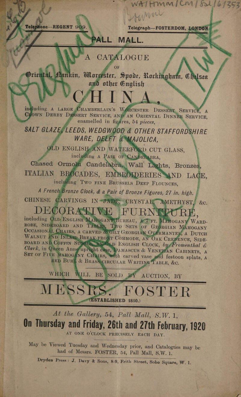 Fern en eINYE a a t Ks t f \ re * UV bs ‘ al bi:       s | Telegraph—FOSTERDOM, Ld : ans LL MALL. f   eleplione--REGENT 909.      OF Orie aut. uthin, Word fier, Spode, Rocking | a art other Gnglish | Cuamprriaw’s wit RCESTER Duseit . SERVICE A b SERT SERVICE, ANB’ AN ORIENTAL DIN NER SHEVICE, ah  enamelled in figsires, 54 pieces, SALT GLAZES LEEDS, WEDGWQOD &amp; OTHER STAFFORDSHIRE on (WARE, DBLFT @%ysuoLica, oLD ENGLISH@AND WATERTO | f ince fing A cS oF DE Chased Ormo, mu Cande * ITALIAN BR SCADES, EMBRO | including Two FINE BRUSSELS DrEP FLOUNCEs, ' A French: Bronze Clock, da ae ag Bronze aah 27 in. high. ; 4 CHINESE @arvines LN ong AMETHYST, &amp;o DE¢ ORA x            Huding A LARGE, OWN DERBY Da                       including ¢ Op Enciisi’ MLA Fic . ” Mie ’ Warp- “4 ROBE, SIDI Po AND Pe BLES : AHOGANY | Occasional AIRS, A CARVED GILT G N, a , A DuTcH WALNUT &amp; x D INT Berg i “( DENCE, SIDE- BOARD ANE D, Corrin Sie Ld Clark, in Qihee n Anng® ; b anascus &amp; VENI afAN CABINETS, A SET oF Five Manocs HAIRS, With carved vase atid festoon splats, A REL sSECIRCULAR WRIT 6 TABLE, &amp;C.     . UCTION, BY MESSRS tes “FOSTER | : (ESTABLISHED 1810.) —— At the Gallery, 54, Pall Mall, S.W. 1; On nas and Friday, 26th and 27th February, 1920 AT ONE O'CLOCK PRECISELY EACH DAY. May be Viewed Tuesday and Wednesday prior, aaa Catalogues may be had of Messrs. FOSTER, 54, Pall Mall, S.W. 1.       . Aa ELS NGI Fh OES ee ‘4 Dryden Press: J. Davy &amp; Sons, 8-9, Frith Street, Soho Square, W, 1. r ° | 4 ’ * q