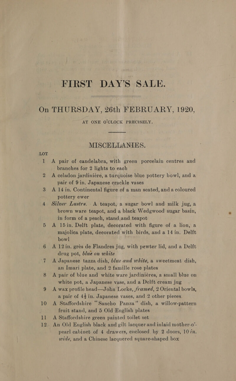 FIRST DAY'S SALE.   On THURSDAY, 26th FEBRUARY, 1920, AT ONE O'CLOCK PRECISELY. MISCELLANIES. LOT 1 A pair of candelabra, with green porcelain centres and branches for 2 lights to each 2 A celadon jardiniére, a turquoise blue pottery bowl, and a pair of 9in. Japanese crackle vases 3 A 14 in. Continental figure ef a man seated, and a coloured pottery ewer 4 Silver Lustre. A teapot, a sugar bowl and milk jug, a brown ware teapot, and a black Wedgwood sugar basin, in form of a peach, stand and teapot 5 A 15in. Delft plate, decorated with figure of a lion, a majolica plate, decorated with birds, and a 14 in. Delft bowl 6 <A 12in. grés de Flandres jug, with pewter lid, and a Delft drug pot, blue on white 7 A Japanese tazza dish, blue and white, a sweetmeat dish, an Imari plate, and 2 famille rose plates 8 A pair of blue and white ware jardiniéres, a small blue on white pot, a Japanese vase, and a Delft cream jug 9 A wax profile head—John Locke, framed, 2 Oriental bowls, a pair of 44 in. Japanese vases, and 2 other pieces. 10 A Staffordshire “Sancho Panza” dish, a willow-pattern . fruit stand, and 5 Old English plates _ 11 A Staffordshire green painted toilet set 12. An Old English black and gilt lacquer and inlaid mother-o’- pearl cabinet of 4 drawers, eiclosed. by 2 doors, 107m. wide, and a Chinese lacquered square-shaped box