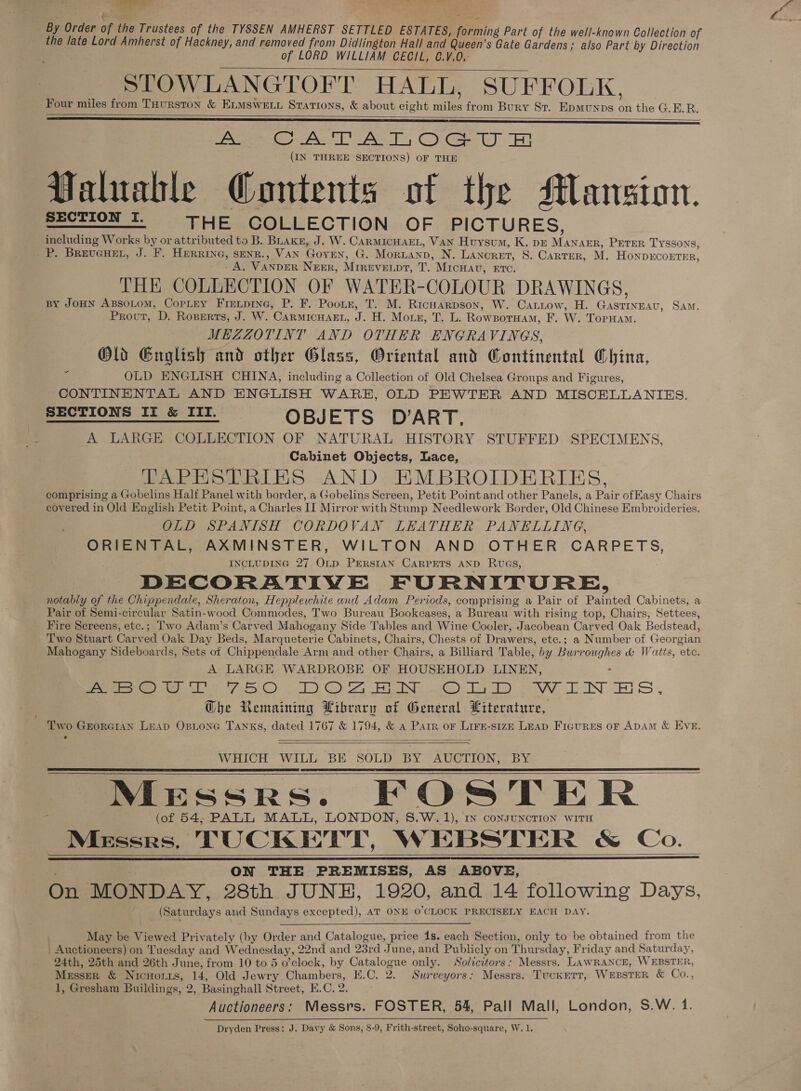 By Order of the Trustees of the TYSSEN AMHERST SETTLED ESTATES, forming Part of the well-known Collection of the late Lord Amherst of Hackney, and removed from Didlington Hall and ‘Queen’ s Gate Gardens ; also Part by Direction of LORD WILLIAM CECIL, C.V.0,. SLTOWLANGTOFT HALL, SUFFOLK, Four miles from THurston &amp; ELMSwELL Stations, &amp; about eight aa from Bury St. Epmunps * the G.E.R. Pant ie See Oo (IN THREE SECTIONS) OF THE Valuable Gontents of the Mansion. pest ONT, THE COLLECTION OF PICTURES, including Works by or attributed to B. Buakn, J. W. CarmIcHAEL, VAN Huysvum, K. p4 Mites PETER TYSSONS, P. BREUGHEL, J. F. HERRING, SENR., VAN Goren, G. Moruanp, N. Lancret, 8S. Carter, M. HONDECOETER, A, VANDER NEER, MIREVEL pr, TT. “MicHav, RTC. THE COLLECTION OF WATER-COLOUR DRAWINGS, BY JOHN ABsoLoM, CopLey Firenpine, P. F. Poon, T. M. Ricnarpson, W. Cariow, H. ines, SAM, Prout, D. Roserts, J. W. CARMICHAEL, fs i - Morn, Tk. RowBorHam, F. W. TopHam. MEZZOTINT AND OTHER ENGRAVINGS, Old English and other Glass, Oriental and Continental China, ‘ OLD ENGLISH CHINA, including a Collection of Old Chelsea Groups and Figures, CONTINENTAL AND ENGLISH WARE, OLD PEWTER AND MISCELLANIES. SECTIONS II &amp; III. OBJ ETS DART A LARGE COLLECTION OF NATURAL HISTORY STUFFED SPECIMENS, Cabinet Objects, Lace, TAPHSTRIES AND EMBROIDERIES, comprising a Gobelins Half Panel with border, a Gobelins Screen, Petit Point and other Panels, a Pair ofEasy Chairs covered in Old English Petit Point, a Charles II Mirror with Stump Needlework Border, Old Chinese Embroideries. OLD SPANISH CORDOVAN LEATHER PANELLING, ORIENTAL, AXMINSTER, WILTON AND OTHER CARPETS, INCLUDING 27 OLD. PERSIAN CARPETS AND RwvGs, DECORATIVE FURNITUORE, notably of the Chippendale, Sheraton, Hepplewhite and Adam Periods, comprising a Pair of Painted Cabinets, a Pair of Semi-circular Satin-wood Commodes, Two Bureau Bookcases, a Bureau with rising top, Chairs, Settees, Fire Screens, etc.; Two Adam’s Carved Mahogany Side Tables and Wine Cooler, Jacobean Carved Oak Bedstead, Two Stuart Carved Oak Day Beds, Marqueterie Cabinets, Chairs, Chests of Drawers, etc.; a Number of Georgian Mahogany Sideboards, Sets of Chippendale Arm and other Chairs, a Billiard Table, by Burroughes &amp; Watts, ete. A LARGE WARDROBE OF HOUSEHOLD LINEN, . Pea ere eh fC) aT) OC a BIN ue DT) eA INT ES , Ghe Remaining Library of General Literature, Two Grorcian Leap Osione Tanks, dated 1767 &amp; 1794, &amp; a Parr or Lire-size LEAD FIGURES OF ADAM &amp; EVE.        WHICH WILL BE SOLD BY AUCTION, BY Messrs. FOSTER (of 54, PALL MALL, LONDON, 8.W.1), In consuncrion with Messrs, TUCKETT, W EBSTER &amp; Co. ON THE PREMISES, AS ABOVE, On MONDAY, 28th JUNH, 1920, and 14 following Days, (Saturdays and Sundays excepted), AT ONE O'CLOCK PRECISELY EACH DAY.         May be iewed Privately (by Order and Catalogue, price 1s. each Section, only to be obtained from the Auctioneers) on Tuesday and Wednesday, 22nd and 23rd June, and Publicly on Thur sday, Friday and Saturday, 24th, 25th and 26th June, from 10 to 5 o’clock, by Catalogue only. Solicitors: Messrs. LAWRANCE, WEBSTER, MESSER &amp; NICHOLLS, 14, Old Jewry Chambers, K.C. 2, Surveyors: Messrs. TuckErTt, WEBSTER &amp; Co., 1, Gresham Buildings, 2, Basinghall Street, E.C. 2. Auctioneers: Messrs. FOSTER, 54, Pall Mall, London, S.W. 1. 