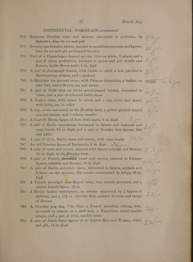 776 777 778 (ye!) 793 794 ot Fourth Day CONTINENTAL PORCELAIN—continued. Eighteen Dresden cups and saucers, decorated in portraits, by Sylvestre, bleu du voi and gilt Twenty-one Dresden plates, painted in medallion portraits and figures, bleu du roi and gilt perforated borders Part of a Copenhagen dessert service, blue on white, 7 pieces, and a pair of china jardiniéres, painted in green and gilt scrolls and flowers, in the Sévres taste, 4 in. high A pair of photograph frames, with cupids in relief, a box, painted in Bacchanalian subject, and a tankard A Botticher tea pot and cover, with Chinese decoration, a beaker, on claw feet, and a Sevres cup and saucer A pair of Delft blue on white gourd-shaped bottles, decorated in views, and a pair of coloured Delft shoes A Naples plate, with swans in relief, and a cup, cover and stand, with birds, ete. in relief A cup, cover and stand, in the Dresden taste, a yellow ground shaped cup and saucer, and 2 others, smaller . A Capo di Monte figure of Jove with eagle, 8 in. high A pair of Berlin cassolettes, decorated in figures and festoons and rams’-heads, 94 én. high, and a pair of Dresden lace figures, blue * and white | A pair of 44 in. Berlin vases and covers, with rams’-heads An old Dresden figure of Harlequin, 6 7n. high | A pair of vases and covers, painted with figure subjects and flowers, 22 in. high, in the Dresden taste A pair of French» pereelaim vases and covers, painted in Chinese figures, subjects and flowers, 28 in. high A pair of Berlin porcelain vases, decorated in figures, animals and flowers on the reverse, the covers surmounted by tulips, 26 7. high jf A French porcelain vase-shaped lamp, base ormolu mounted, and a plaster female figure, 19 77. children, and a 124 in. circular dish, painted in roses and sprigs of flowers A Dresden pug dog, 7 7m. high, a French porcelain oblong dish, mounted in ormolu as a card tray, a Neapolitan inlaid marble A pair of Jacob Petit figures of an Asiatic Man and Woman, white and gilt, 13 7n. high 