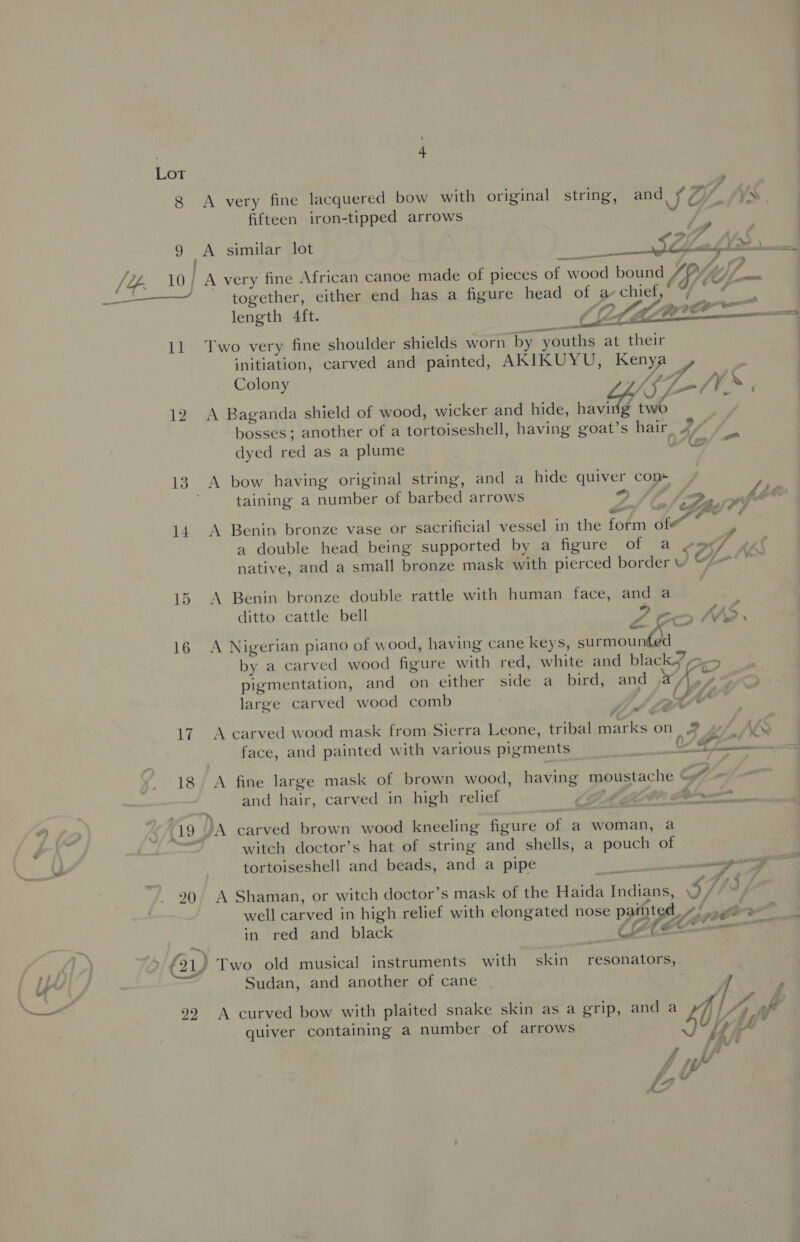 Lot 8 &lt;A very fine lacquered bow with original string, and, § @ / AS | fifteen iron-tipped arrows 5 9 A similar lot bas 28S ie aap /4Z. 10} A very fine African canoe made of pieces of wood bound /PY~y//__. ae together, either end has a figure head of a chief,” 4 — : length 4ft. CLLEA NC &lt;i  11 Two very fine shoulder shields worn by youths at their initiation, carved and painted, AKIKUYU, Kenya ? Colony (p77 K f= /V* : 12 A Baganda shield of wood, wicker and hide, ie two bosses; another of a tortoiseshell, having goat’s hair ¥, { on / dyed red as a plume &amp; 13. A bow having original string, and a hide quiver con+ taining a number of barbed arrows &gt; /, 2 ; LLbe LBs $ Ys ¢ . ¢ : a. , ° Ya 14. A Benin bronze vase or sacrificial vessel in the form of¢ a double head being supported by a figure of a vox/ :  M ‘ ff a native, and a small bronze mask with pierced border vw @— * 4 , 15 A Benin bronze double rattle with human face, and a ditto cattle bell D ecm, PAS, © 4 SOF pe . e . . Pee ff 16 A Nigerian piano of wood, having cane keys, surmounted by a carved wood figure with red, white and black &gt;&gt; ° : : : : VS J pigmentation, and on either side a bird, and WA, ¢ large carved wood comb . mS ae J wy &lt; e % : 17. A carved wood mask from Sierra Leone, tribal marks on 2 w/ Ae . . . = Ta) &gt; ~ face, and painted with various pigments - i. «al = 18 A fine large mask of brown wood, having moustache © and hair, carved in high relief r, 0 A —— 19 JA carved brown wood kneeling figure of a woman, a witch doctor’s hat of string and shells, a pouch of tortoiseshell and beads, and a pipe “ wr j . 20 A Shaman, or witch doctor’s mask of the Haida Indians, 9//7* well carved in high relief with elongated nose painted Anger : in red and black LYCE » £21) Two old musical instruments with skin resonators, al \ Sudan, and another of cane | / F 99 A curved bow with plaited snake skin as a grip, and a ¥ rs quiver containing a number of arrows 7, ~ i of ad 4 il